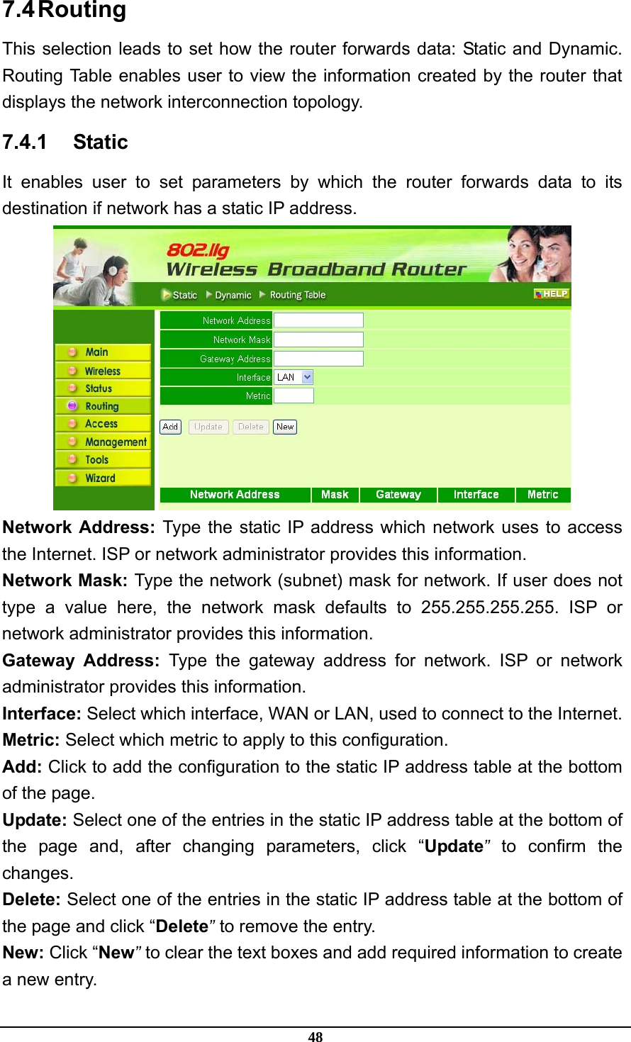 48 7.4 Routing This selection leads to set how the router forwards data: Static and Dynamic. Routing Table enables user to view the information created by the router that displays the network interconnection topology. 7.4.1 Static It enables user to set parameters by which the router forwards data to its destination if network has a static IP address.  Network Address: Type the static IP address which network uses to access the Internet. ISP or network administrator provides this information. Network Mask: Type the network (subnet) mask for network. If user does not type a value here, the network mask defaults to 255.255.255.255. ISP or network administrator provides this information. Gateway Address: Type the gateway address for network. ISP or network administrator provides this information. Interface: Select which interface, WAN or LAN, used to connect to the Internet. Metric: Select which metric to apply to this configuration. Add: Click to add the configuration to the static IP address table at the bottom of the page. Update: Select one of the entries in the static IP address table at the bottom of the page and, after changing parameters, click “Update” to confirm the changes. Delete: Select one of the entries in the static IP address table at the bottom of the page and click “Delete” to remove the entry. New: Click “New” to clear the text boxes and add required information to create a new entry. 