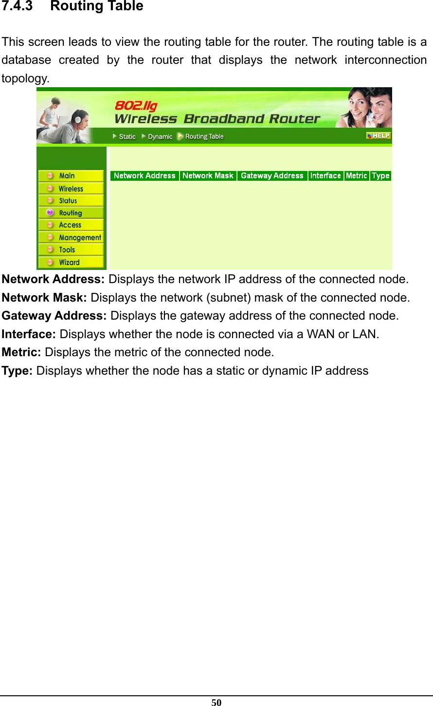 50 7.4.3 Routing Table This screen leads to view the routing table for the router. The routing table is a database created by the router that displays the network interconnection topology.  Network Address: Displays the network IP address of the connected node. Network Mask: Displays the network (subnet) mask of the connected node. Gateway Address: Displays the gateway address of the connected node. Interface: Displays whether the node is connected via a WAN or LAN. Metric: Displays the metric of the connected node. Type: Displays whether the node has a static or dynamic IP address  