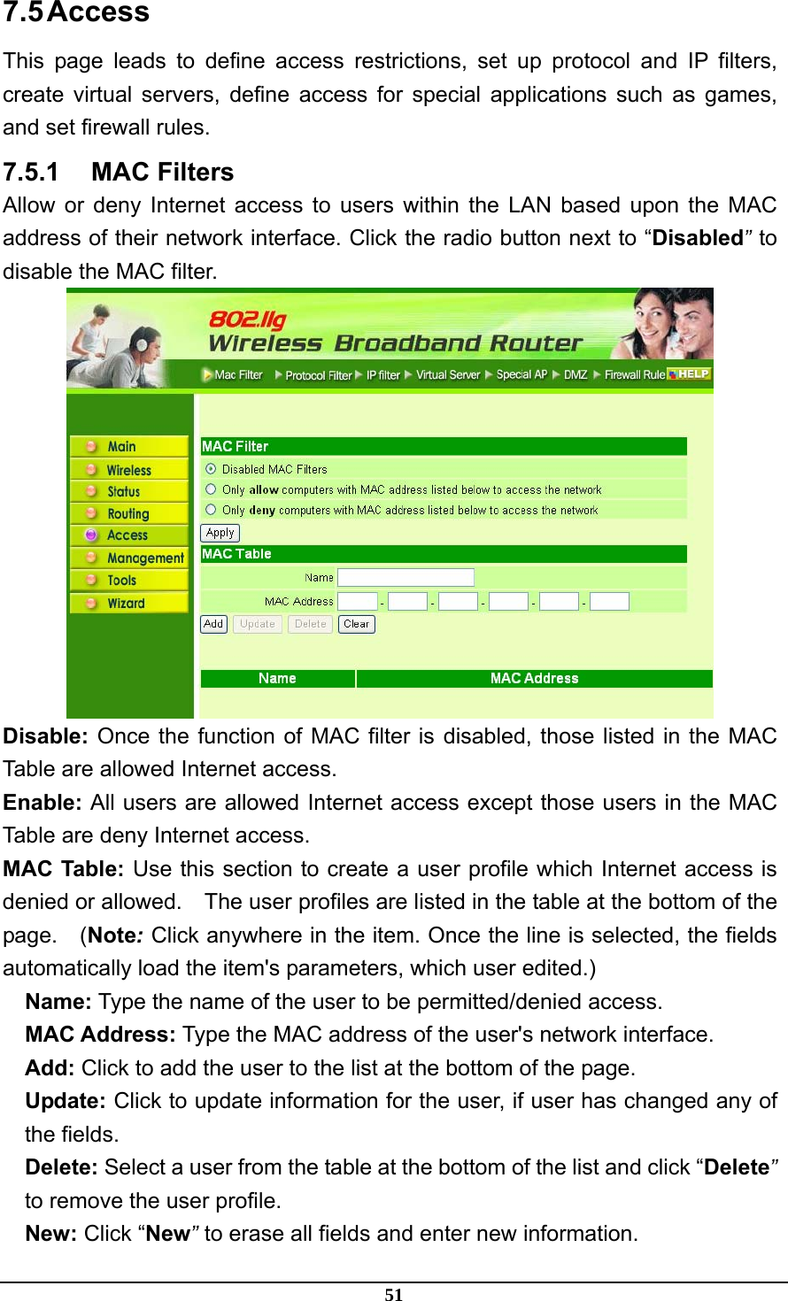 51 7.5 Access This page leads to define access restrictions, set up protocol and IP filters, create virtual servers, define access for special applications such as games, and set firewall rules. 7.5.1 MAC Filters Allow or deny Internet access to users within the LAN based upon the MAC address of their network interface. Click the radio button next to “Disabled” to disable the MAC filter.  Disable: Once the function of MAC filter is disabled, those listed in the MAC Table are allowed Internet access. Enable: All users are allowed Internet access except those users in the MAC Table are deny Internet access. MAC Table: Use this section to create a user profile which Internet access is denied or allowed.    The user profiles are listed in the table at the bottom of the page.  (Note: Click anywhere in the item. Once the line is selected, the fields automatically load the item&apos;s parameters, which user edited.) Name: Type the name of the user to be permitted/denied access. MAC Address: Type the MAC address of the user&apos;s network interface. Add: Click to add the user to the list at the bottom of the page. Update: Click to update information for the user, if user has changed any of the fields. Delete: Select a user from the table at the bottom of the list and click “Delete” to remove the user profile. New: Click “New” to erase all fields and enter new information. 