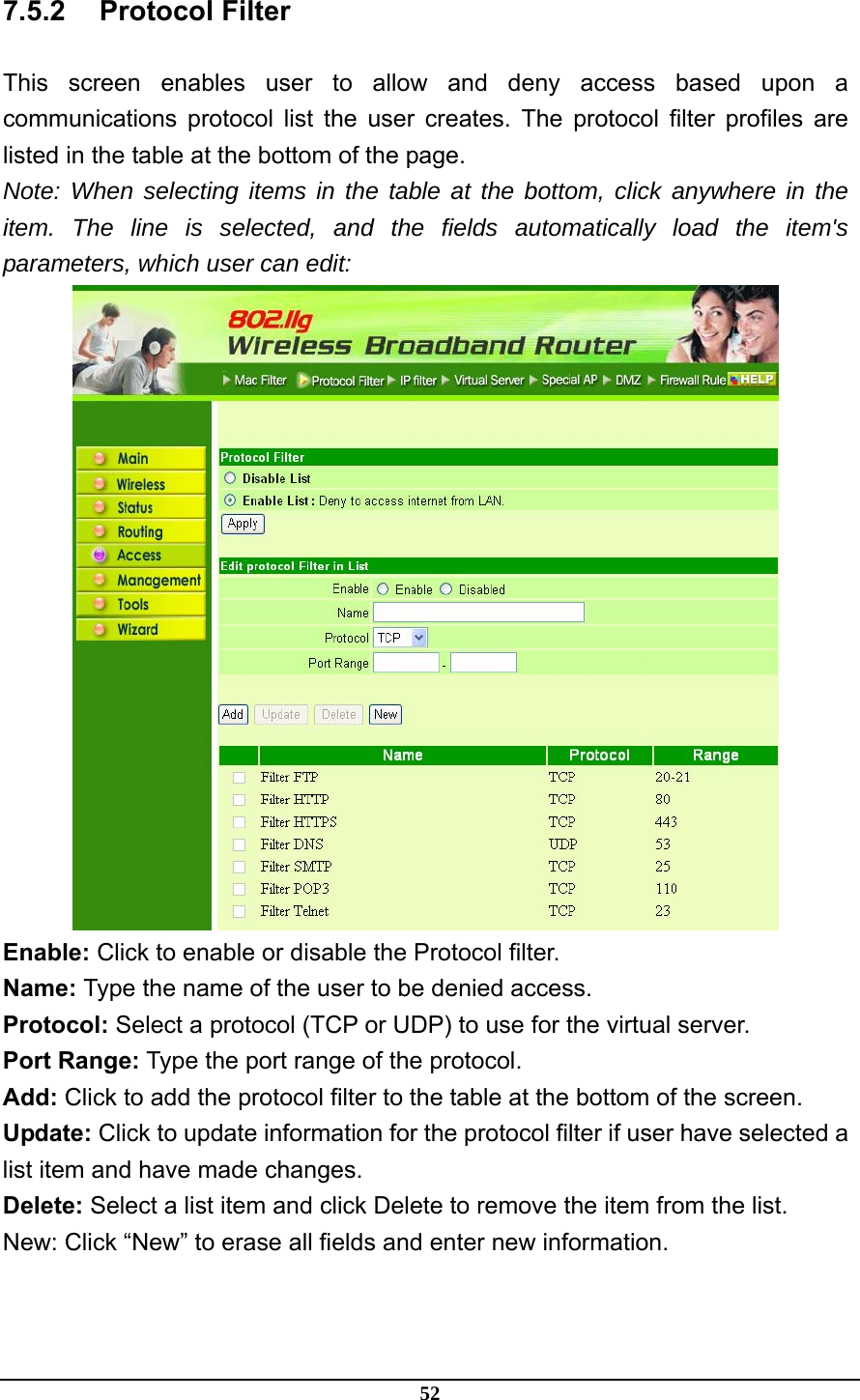 52 7.5.2 Protocol Filter This screen enables user to allow and deny access based upon a communications protocol list the user creates. The protocol filter profiles are listed in the table at the bottom of the page. Note: When selecting items in the table at the bottom, click anywhere in the item. The line is selected, and the fields automatically load the item&apos;s parameters, which user can edit:  Enable: Click to enable or disable the Protocol filter. Name: Type the name of the user to be denied access. Protocol: Select a protocol (TCP or UDP) to use for the virtual server. Port Range: Type the port range of the protocol. Add: Click to add the protocol filter to the table at the bottom of the screen. Update: Click to update information for the protocol filter if user have selected a list item and have made changes. Delete: Select a list item and click Delete to remove the item from the list. New: Click “New” to erase all fields and enter new information.  