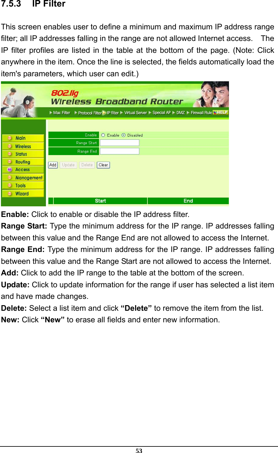 53 7.5.3 IP Filter This screen enables user to define a minimum and maximum IP address range filter; all IP addresses falling in the range are not allowed Internet access.    The IP filter profiles are listed in the table at the bottom of the page. (Note: Click anywhere in the item. Once the line is selected, the fields automatically load the item&apos;s parameters, which user can edit.)  Enable: Click to enable or disable the IP address filter. Range Start: Type the minimum address for the IP range. IP addresses falling between this value and the Range End are not allowed to access the Internet. Range End: Type the minimum address for the IP range. IP addresses falling between this value and the Range Start are not allowed to access the Internet. Add: Click to add the IP range to the table at the bottom of the screen. Update: Click to update information for the range if user has selected a list item and have made changes. Delete: Select a list item and click “Delete” to remove the item from the list. New: Click “New” to erase all fields and enter new information.  