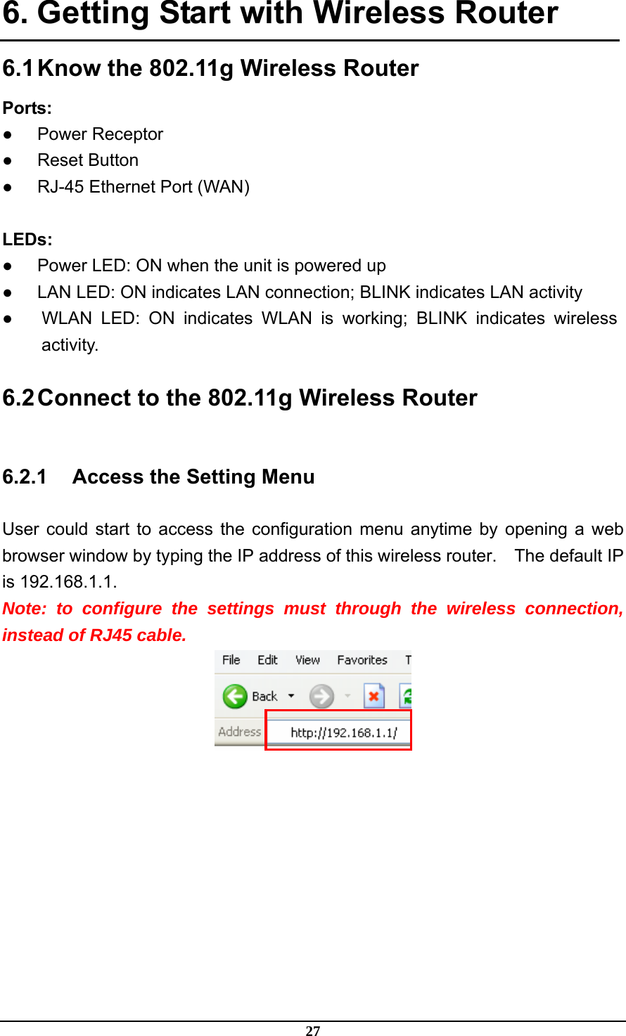 27 6. Getting Start with Wireless Router 6.1 Know the 802.11g Wireless Router Ports: ● Power Receptor ● Reset Button ●  RJ-45 Ethernet Port (WAN)  LEDs: ●  Power LED: ON when the unit is powered up ●  LAN LED: ON indicates LAN connection; BLINK indicates LAN activity ●  WLAN LED: ON indicates WLAN is working; BLINK indicates wireless activity. 6.2 Connect to the 802.11g Wireless Router 6.2.1  Access the Setting Menu User could start to access the configuration menu anytime by opening a web browser window by typing the IP address of this wireless router.    The default IP is 192.168.1.1.   Note: to configure the settings must through the wireless connection, instead of RJ45 cable.  