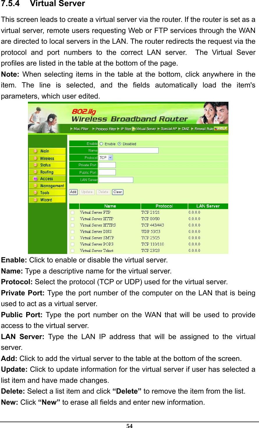 54 7.5.4 Virtual Server This screen leads to create a virtual server via the router. If the router is set as a virtual server, remote users requesting Web or FTP services through the WAN are directed to local servers in the LAN. The router redirects the request via the protocol and port numbers to the correct LAN server.  The Virtual Sever profiles are listed in the table at the bottom of the page. Note: When selecting items in the table at the bottom, click anywhere in the item. The line is selected, and the fields automatically load the item&apos;s parameters, which user edited.  Enable: Click to enable or disable the virtual server. Name: Type a descriptive name for the virtual server. Protocol: Select the protocol (TCP or UDP) used for the virtual server. Private Port: Type the port number of the computer on the LAN that is being used to act as a virtual server. Public Port: Type the port number on the WAN that will be used to provide access to the virtual server. LAN Server: Type the LAN IP address that will be assigned to the virtual server. Add: Click to add the virtual server to the table at the bottom of the screen. Update: Click to update information for the virtual server if user has selected a list item and have made changes. Delete: Select a list item and click “Delete” to remove the item from the list. New: Click “New” to erase all fields and enter new information. 