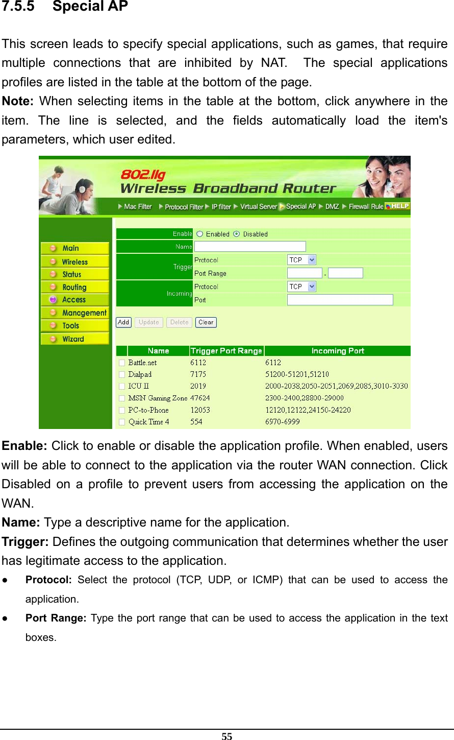 55 7.5.5 Special AP This screen leads to specify special applications, such as games, that require multiple connections that are inhibited by NAT.  The special applications profiles are listed in the table at the bottom of the page. Note: When selecting items in the table at the bottom, click anywhere in the item. The line is selected, and the fields automatically load the item&apos;s parameters, which user edited.  Enable: Click to enable or disable the application profile. When enabled, users will be able to connect to the application via the router WAN connection. Click Disabled on a profile to prevent users from accessing the application on the WAN. Name: Type a descriptive name for the application. Trigger: Defines the outgoing communication that determines whether the user has legitimate access to the application. ● Protocol: Select the protocol (TCP, UDP, or ICMP) that can be used to access the application. ● Port Range: Type the port range that can be used to access the application in the text boxes. 