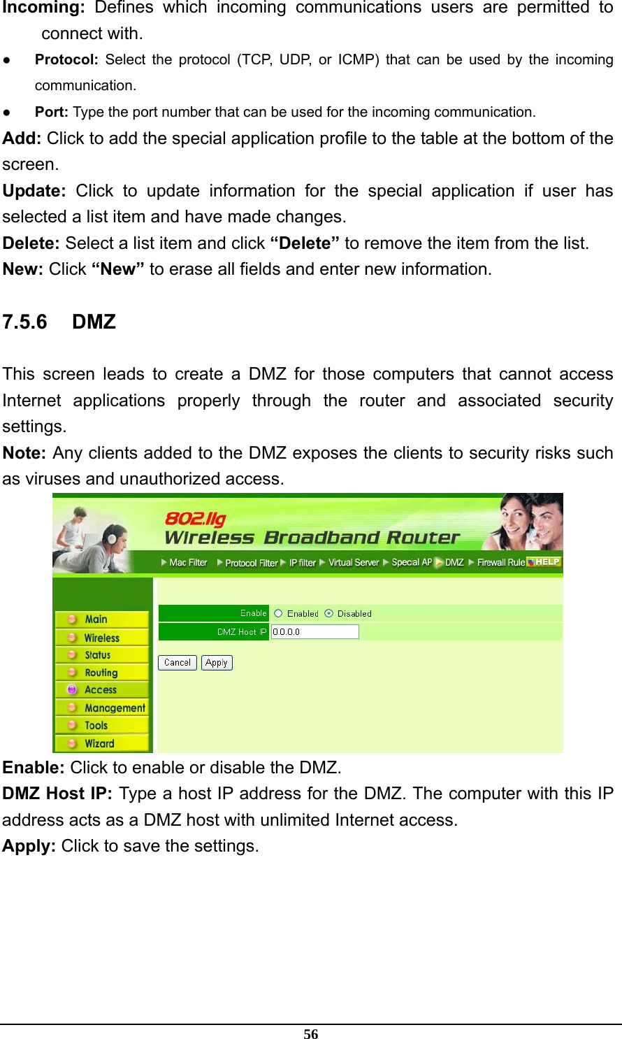 56 Incoming: Defines which incoming communications users are permitted to connect with. ● Protocol: Select the protocol (TCP, UDP, or ICMP) that can be used by the incoming communication. ● Port: Type the port number that can be used for the incoming communication. Add: Click to add the special application profile to the table at the bottom of the screen. Update: Click to update information for the special application if user has selected a list item and have made changes. Delete: Select a list item and click “Delete” to remove the item from the list. New: Click “New” to erase all fields and enter new information. 7.5.6 DMZ This screen leads to create a DMZ for those computers that cannot access Internet applications properly through the router and associated security settings.  Note: Any clients added to the DMZ exposes the clients to security risks such as viruses and unauthorized access.  Enable: Click to enable or disable the DMZ. DMZ Host IP: Type a host IP address for the DMZ. The computer with this IP address acts as a DMZ host with unlimited Internet access. Apply: Click to save the settings. 