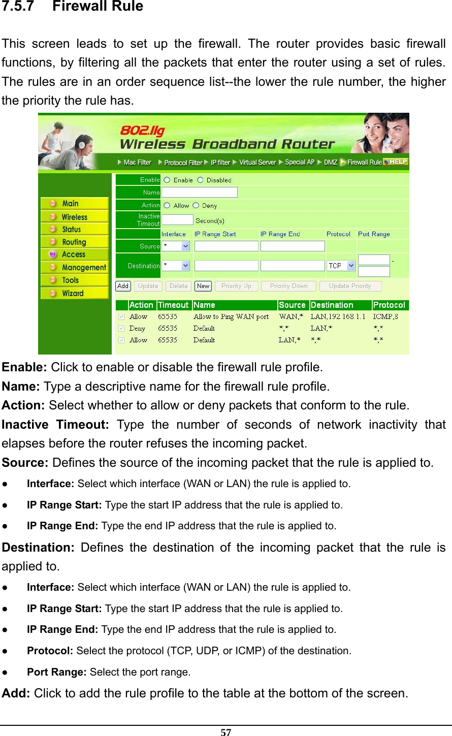 57 7.5.7 Firewall Rule This screen leads to set up the firewall. The router provides basic firewall functions, by filtering all the packets that enter the router using a set of rules. The rules are in an order sequence list--the lower the rule number, the higher the priority the rule has.  Enable: Click to enable or disable the firewall rule profile. Name: Type a descriptive name for the firewall rule profile. Action: Select whether to allow or deny packets that conform to the rule. Inactive Timeout: Type the number of seconds of network inactivity that elapses before the router refuses the incoming packet. Source: Defines the source of the incoming packet that the rule is applied to. ● Interface: Select which interface (WAN or LAN) the rule is applied to. ●  IP Range Start: Type the start IP address that the rule is applied to. ●  IP Range End: Type the end IP address that the rule is applied to. Destination: Defines the destination of the incoming packet that the rule is applied to. ● Interface: Select which interface (WAN or LAN) the rule is applied to. ●  IP Range Start: Type the start IP address that the rule is applied to. ●  IP Range End: Type the end IP address that the rule is applied to. ● Protocol: Select the protocol (TCP, UDP, or ICMP) of the destination. ● Port Range: Select the port range. Add: Click to add the rule profile to the table at the bottom of the screen. 