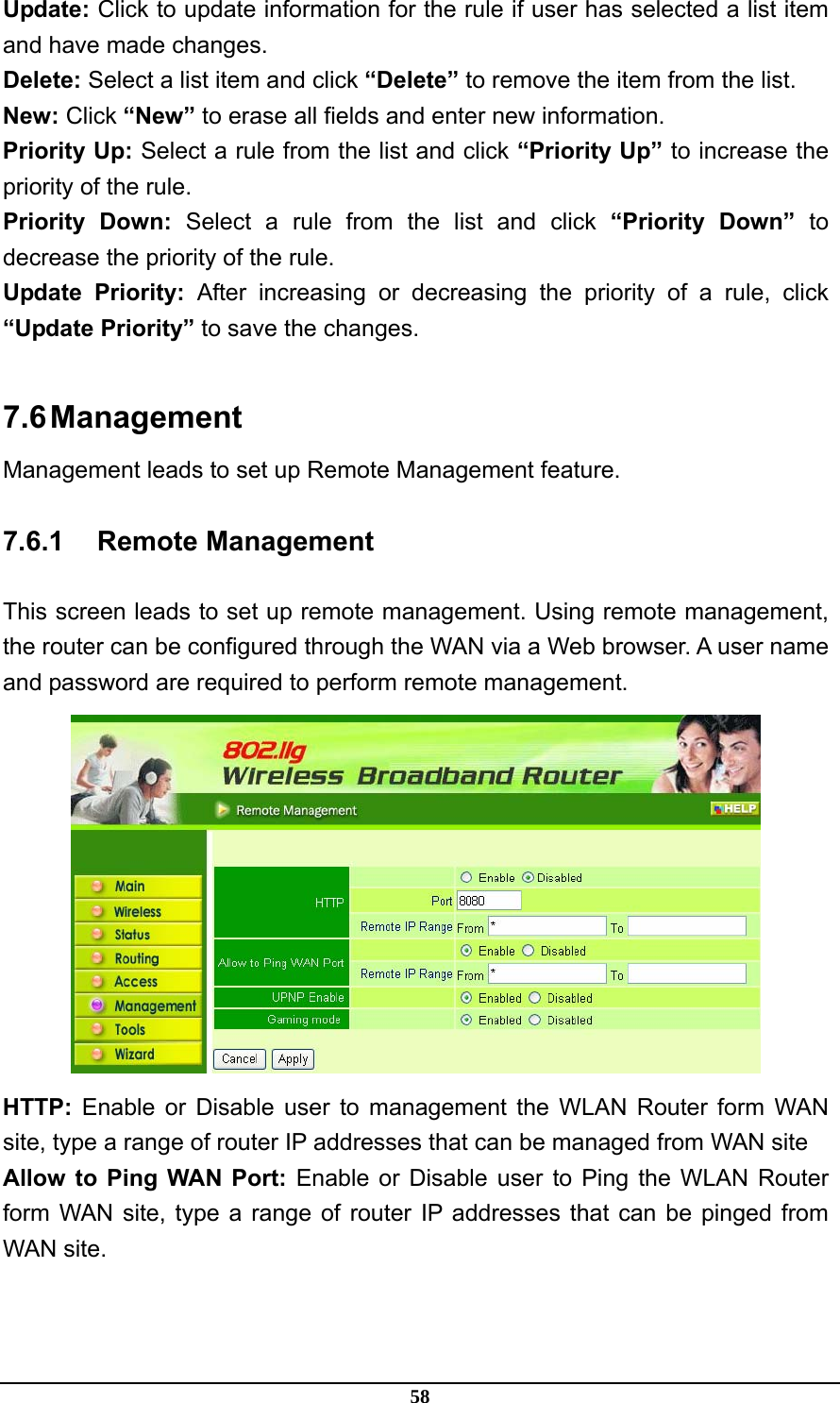 58 Update: Click to update information for the rule if user has selected a list item and have made changes. Delete: Select a list item and click “Delete” to remove the item from the list. New: Click “New” to erase all fields and enter new information. Priority Up: Select a rule from the list and click “Priority Up” to increase the priority of the rule. Priority Down: Select a rule from the list and click “Priority Down” to decrease the priority of the rule. Update Priority: After increasing or decreasing the priority of a rule, click “Update Priority” to save the changes.  7.6 Management Management leads to set up Remote Management feature. 7.6.1 Remote Management This screen leads to set up remote management. Using remote management, the router can be configured through the WAN via a Web browser. A user name and password are required to perform remote management.  HTTP: Enable or Disable user to management the WLAN Router form WAN site, type a range of router IP addresses that can be managed from WAN site Allow to Ping WAN Port: Enable or Disable user to Ping the WLAN Router form WAN site, type a range of router IP addresses that can be pinged from WAN site. 