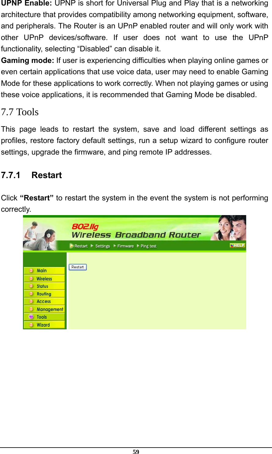 59 UPNP Enable: UPNP is short for Universal Plug and Play that is a networking architecture that provides compatibility among networking equipment, software, and peripherals. The Router is an UPnP enabled router and will only work with other UPnP devices/software. If user does not want to use the UPnP functionality, selecting “Disabled” can disable it. Gaming mode: If user is experiencing difficulties when playing online games or even certain applications that use voice data, user may need to enable Gaming Mode for these applications to work correctly. When not playing games or using these voice applications, it is recommended that Gaming Mode be disabled. 7.7 Tools This page leads to restart the system, save and load different settings as profiles, restore factory default settings, run a setup wizard to configure router settings, upgrade the firmware, and ping remote IP addresses. 7.7.1 Restart Click “Restart” to restart the system in the event the system is not performing correctly.  