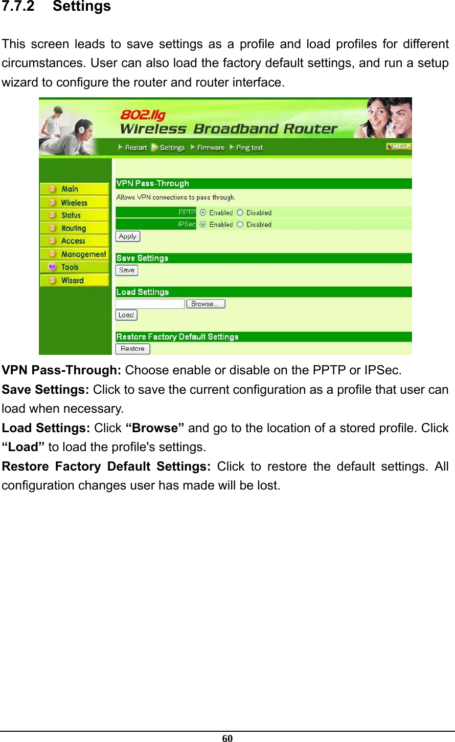 60 7.7.2 Settings This screen leads to save settings as a profile and load profiles for different circumstances. User can also load the factory default settings, and run a setup wizard to configure the router and router interface.  VPN Pass-Through: Choose enable or disable on the PPTP or IPSec. Save Settings: Click to save the current configuration as a profile that user can load when necessary. Load Settings: Click “Browse” and go to the location of a stored profile. Click “Load” to load the profile&apos;s settings. Restore Factory Default Settings: Click to restore the default settings. All configuration changes user has made will be lost.  