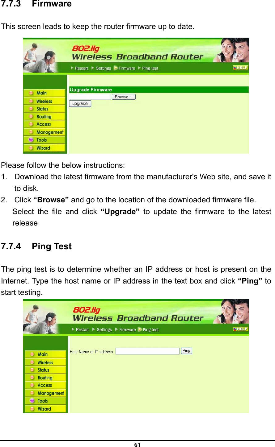 61 7.7.3 Firmware This screen leads to keep the router firmware up to date.  Please follow the below instructions: 1.  Download the latest firmware from the manufacturer&apos;s Web site, and save it to disk. 2. Click “Browse” and go to the location of the downloaded firmware file. Select the file and click “Upgrade” to update the firmware to the latest release 7.7.4 Ping Test The ping test is to determine whether an IP address or host is present on the Internet. Type the host name or IP address in the text box and click “Ping” to start testing.  