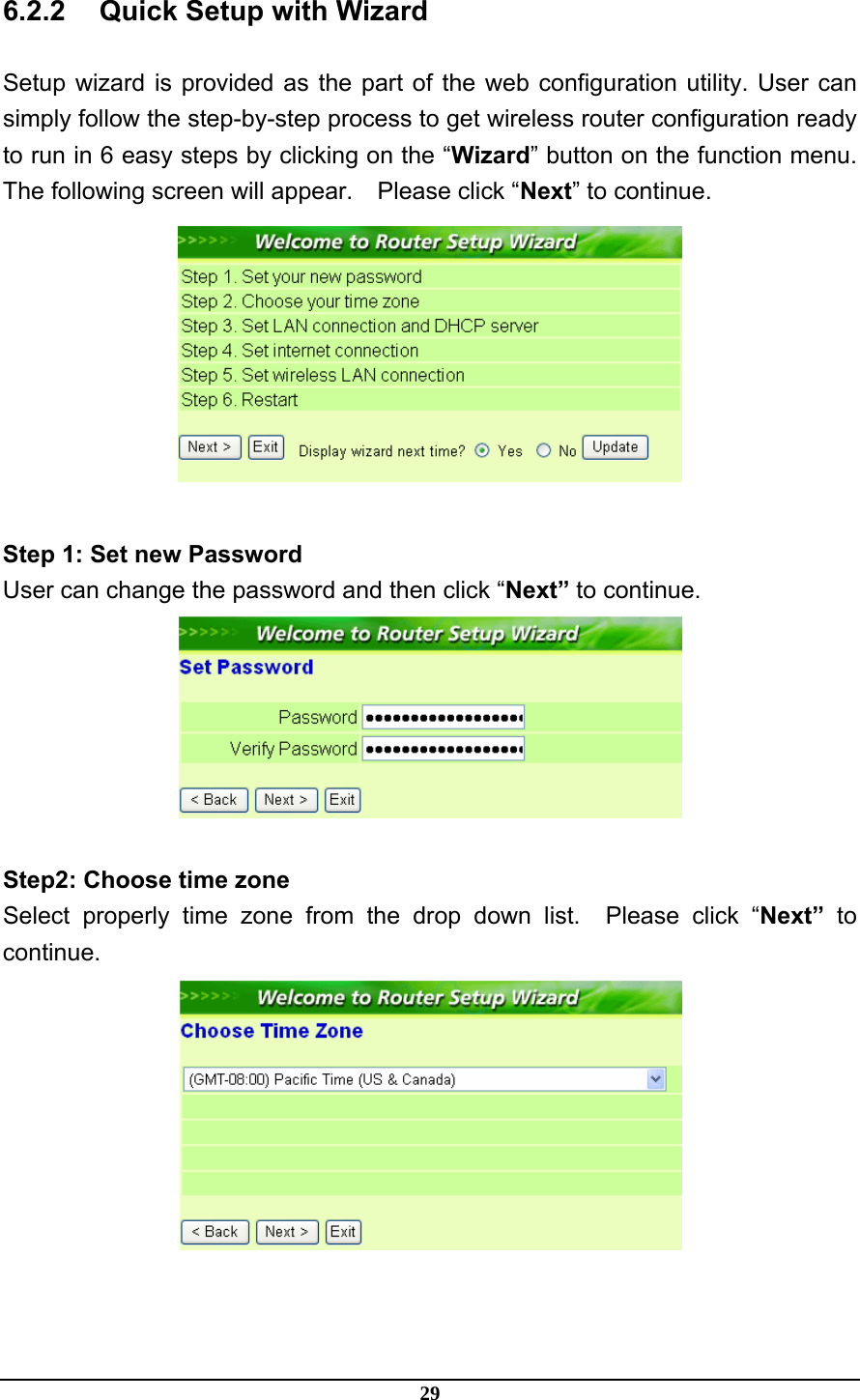 29 6.2.2  Quick Setup with Wizard Setup wizard is provided as the part of the web configuration utility. User can simply follow the step-by-step process to get wireless router configuration ready to run in 6 easy steps by clicking on the “Wizard” button on the function menu. The following screen will appear.    Please click “Next” to continue.   Step 1: Set new Password User can change the password and then click “Next” to continue.   Step2: Choose time zone Select properly time zone from the drop down list.  Please click “Next”  to continue.  