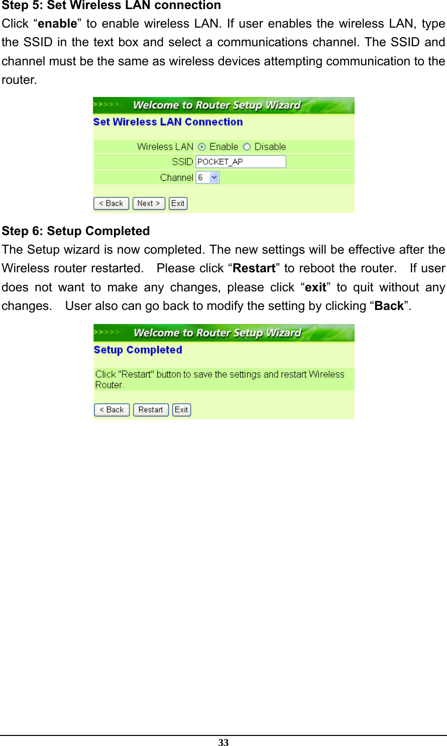 33 Step 5: Set Wireless LAN connection Click “enable” to enable wireless LAN. If user enables the wireless LAN, type the SSID in the text box and select a communications channel. The SSID and channel must be the same as wireless devices attempting communication to the router.  Step 6: Setup Completed The Setup wizard is now completed. The new settings will be effective after the Wireless router restarted.    Please click “Restart” to reboot the router.    If user does not want to make any changes, please click “exit” to quit without any changes.    User also can go back to modify the setting by clicking “Back”.  