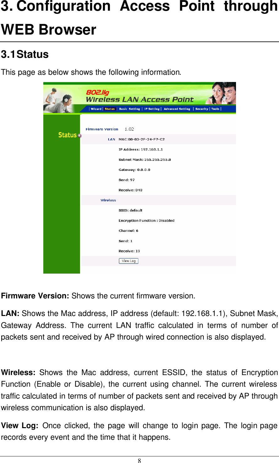  8 3. Configuration Access Point through WEB Browser 3.1 Status This page as below shows the following information.   Firmware Version: Shows the current firmware version. LAN: Shows the Mac address, IP address (default: 192.168.1.1), Subnet Mask, Gateway Address. The current LAN traffic calculated in terms of number of packets sent and received by AP through wired connection is also displayed.  Wireless:  Shows the Mac address, current ESSID, the status of Encryption Function (Enable or Disable), the current using channel. The current wireless traffic calculated in terms of number of packets sent and received by AP through wireless communication is also displayed. View Log: Once clicked, the page will change to login page. The login page records every event and the time that it happens. 