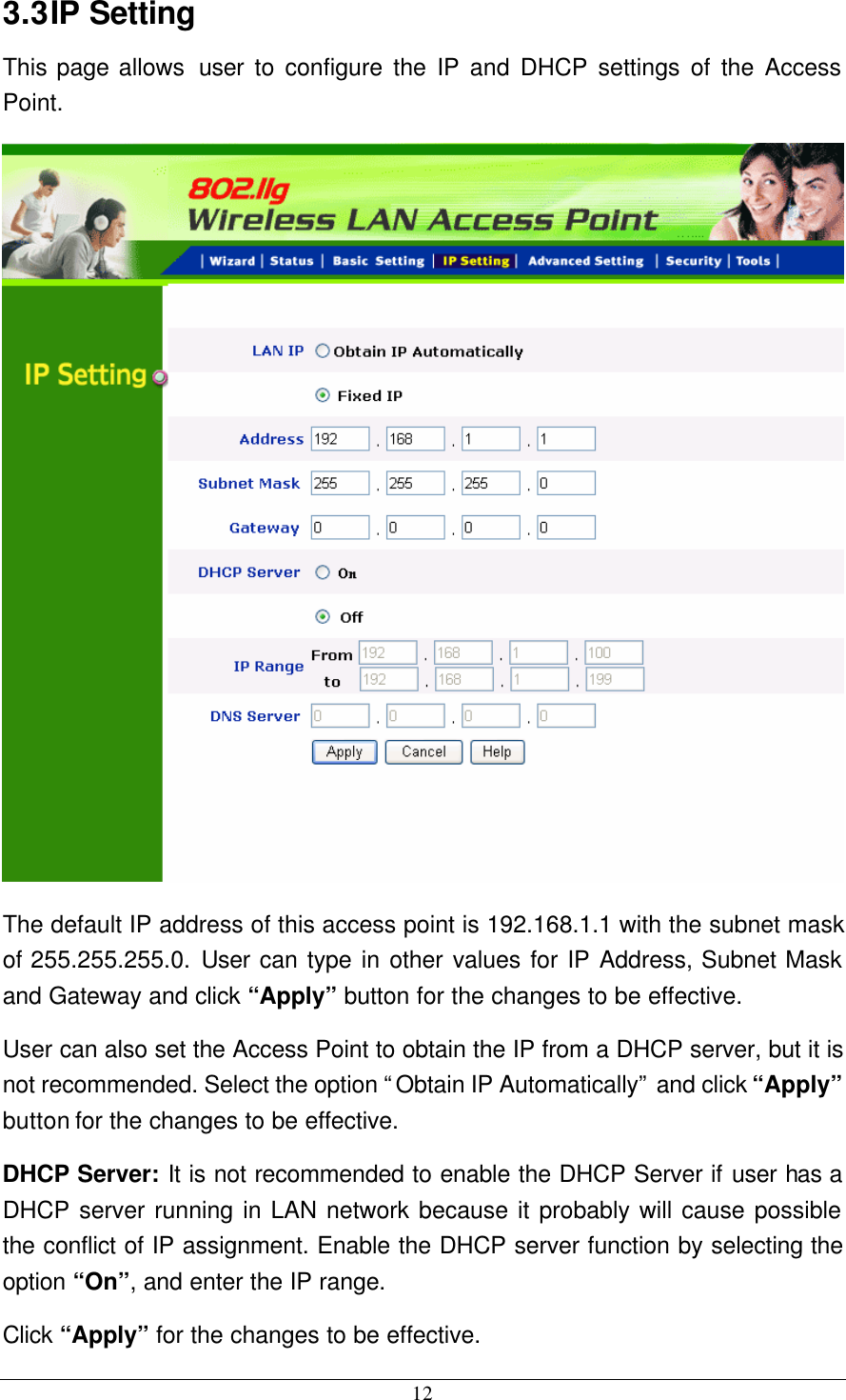  12 3.3 IP Setting This page allows  user to configure the IP and DHCP settings of the Access Point.  The default IP address of this access point is 192.168.1.1 with the subnet mask of 255.255.255.0. User can type in other values for IP Address, Subnet Mask and Gateway and click “Apply” button for the changes to be effective.   User can also set the Access Point to obtain the IP from a DHCP server, but it is not recommended. Select the option “Obtain IP Automatically” and click “Apply” button for the changes to be effective. DHCP Server: It is not recommended to enable the DHCP Server if user has a DHCP server running in LAN network because it probably will cause possible the conflict of IP assignment. Enable the DHCP server function by selecting the option “On”, and enter the IP range. Click “Apply” for the changes to be effective. 