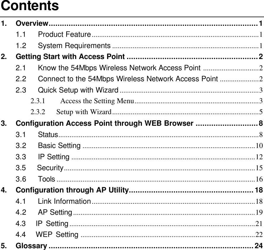 Contents 1. Overview..............................................................................................1 1.1 Product Feature..........................................................................................1 1.2 System Requirements ...............................................................................1 2. Getting Start with Access Point ...........................................................2 2.1 Know the 54Mbps Wireless Network Access Point ..............................2 2.2 Connect to the 54Mbps Wireless Network Access Point .....................2 2.3 Quick Setup with Wizard...........................................................................3 2.3.1  Access the Setting Menu...................................................................3 2.3.2   Setup with Wizard...............................................................................5 3. Configuration Access Point through WEB Browser ............................8 3.1 Status............................................................................................................8 3.2 Basic Setting .............................................................................................10 3.3 IP Setting ...................................................................................................12 3.5   Security.......................................................................................................15 3.6 Tools ...........................................................................................................16 4. Configuration through AP Utility........................................................18 4.1 Link Information........................................................................................18 4.2 AP Setting..................................................................................................19 4.3   IP Setting....................................................................................................21 4.4   WEP Setting ..............................................................................................22 5. Glossary ............................................................................................24             