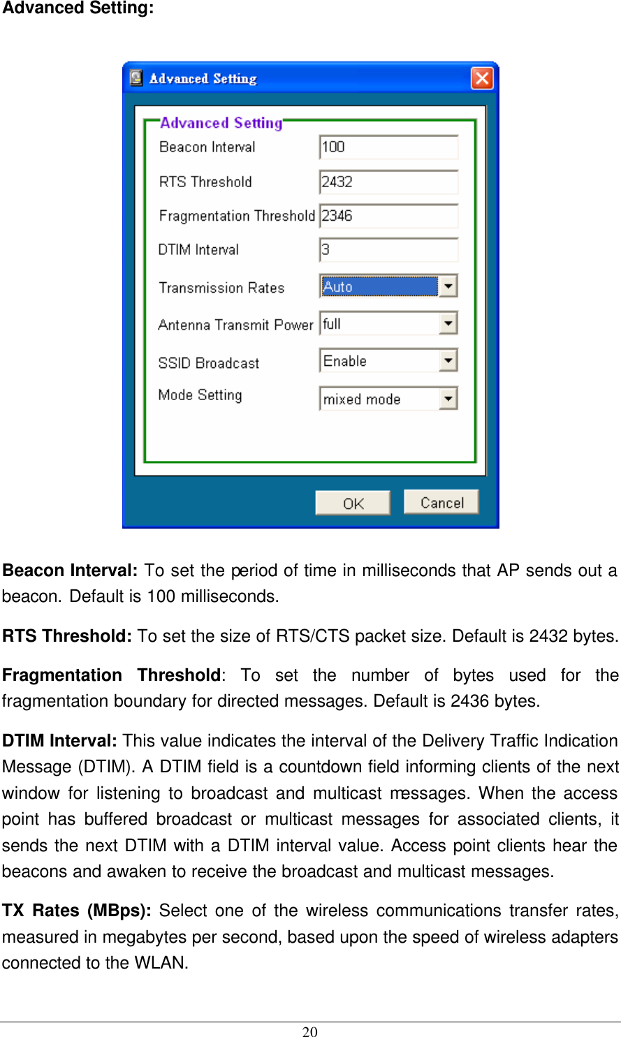  20 Advanced Setting:    Beacon Interval: To set the period of time in milliseconds that AP sends out a beacon. Default is 100 milliseconds. RTS Threshold: To set the size of RTS/CTS packet size. Default is 2432 bytes. Fragmentation Threshold: To set the number of bytes used for the fragmentation boundary for directed messages. Default is 2436 bytes. DTIM Interval: This value indicates the interval of the Delivery Traffic Indication Message (DTIM). A DTIM field is a countdown field informing clients of the next window for listening to broadcast and multicast messages. When the access point has buffered broadcast or multicast messages for associated clients, it sends the next DTIM with a DTIM interval value. Access point clients hear the beacons and awaken to receive the broadcast and multicast messages. TX Rates (MBps): Select one of the wireless communications transfer rates, measured in megabytes per second, based upon the speed of wireless adapters connected to the WLAN. 