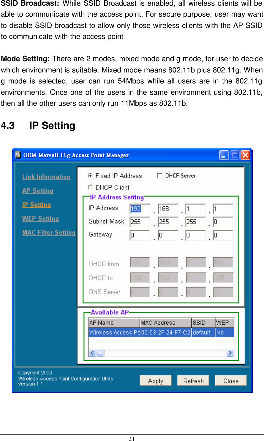  21 SSID Broadcast: While SSID Broadcast is enabled, all wireless clients will be able to communicate with the access point. For secure purpose, user may want to disable SSID broadcast to allow only those wireless clients with the AP SSID to communicate with the access point  Mode Setting: There are 2 modes, mixed mode and g mode, for user to decide which environment is suitable. Mixed mode means 802.11b plus 802.11g. When g mode is selected, user can run 54Mbps while all users are in the 802.11g environments. Once one of the users in the same environment using 802.11b, then all the other users can only run 11Mbps as 802.11b. 4.3    IP Setting    