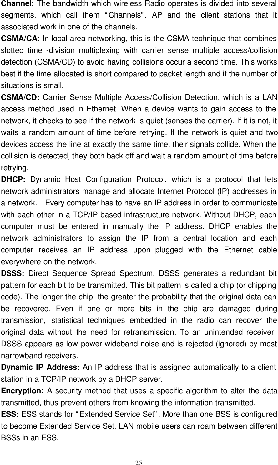  25 Channel: The bandwidth which wireless Radio operates is divided into several segments, which call them “Channels”. AP and the client stations that it associated work in one of the channels. CSMA/CA: In local area networking, this is the CSMA technique that combines slotted time -division multiplexing with carrier sense multiple access/collision detection (CSMA/CD) to avoid having collisions occur a second time. This works best if the time allocated is short compared to packet length and if the number of situations is small. CSMA/CD: Carrier Sense Multiple Access/Collision Detection, which is a LAN access method used in Ethernet. When a device wants to gain access to the network, it checks to see if the network is quiet (senses the carrier). If it is not, it waits a random amount of time before retrying. If the network is quiet and two devices access the line at exactly the same time, their signals collide. When the collision is detected, they both back off and wait a random amount of time before retrying. DHCP: Dynamic Host Configuration Protocol, which is a protocol that lets network administrators manage and allocate Internet Protocol (IP) addresses in a network.  Every computer has to have an IP address in order to communicate with each other in a TCP/IP based infrastructure network. Without DHCP, each computer must be entered in manually the IP address. DHCP enables the network administrators to assign the IP from a central location and each computer receives an IP address upon plugged with the Ethernet cable everywhere on the network. DSSS:  Direct Sequence Spread Spectrum. DSSS generates a redundant bit pattern for each bit to be transmitted. This bit pattern is called a chip (or chipping code). The longer the chip, the greater the probability that the original data can be recovered. Even if one or more bits in the chip are damaged during transmission, statistical techniques embedded in the radio can recover the original data without the need for retransmission. To an unintended receiver, DSSS appears as low power wideband noise and is rejected (ignored) by most narrowband receivers. Dynamic IP Address: An IP address that is assigned automatically to a client station in a TCP/IP network by a DHCP server. Encryption: A security method that uses a specific algorithm to alter the data transmitted, thus prevent others from knowing the information transmitted. ESS: ESS stands for “Extended Service Set”. More than one BSS is configured to become Extended Service Set. LAN mobile users can roam between different BSSs in an ESS. 