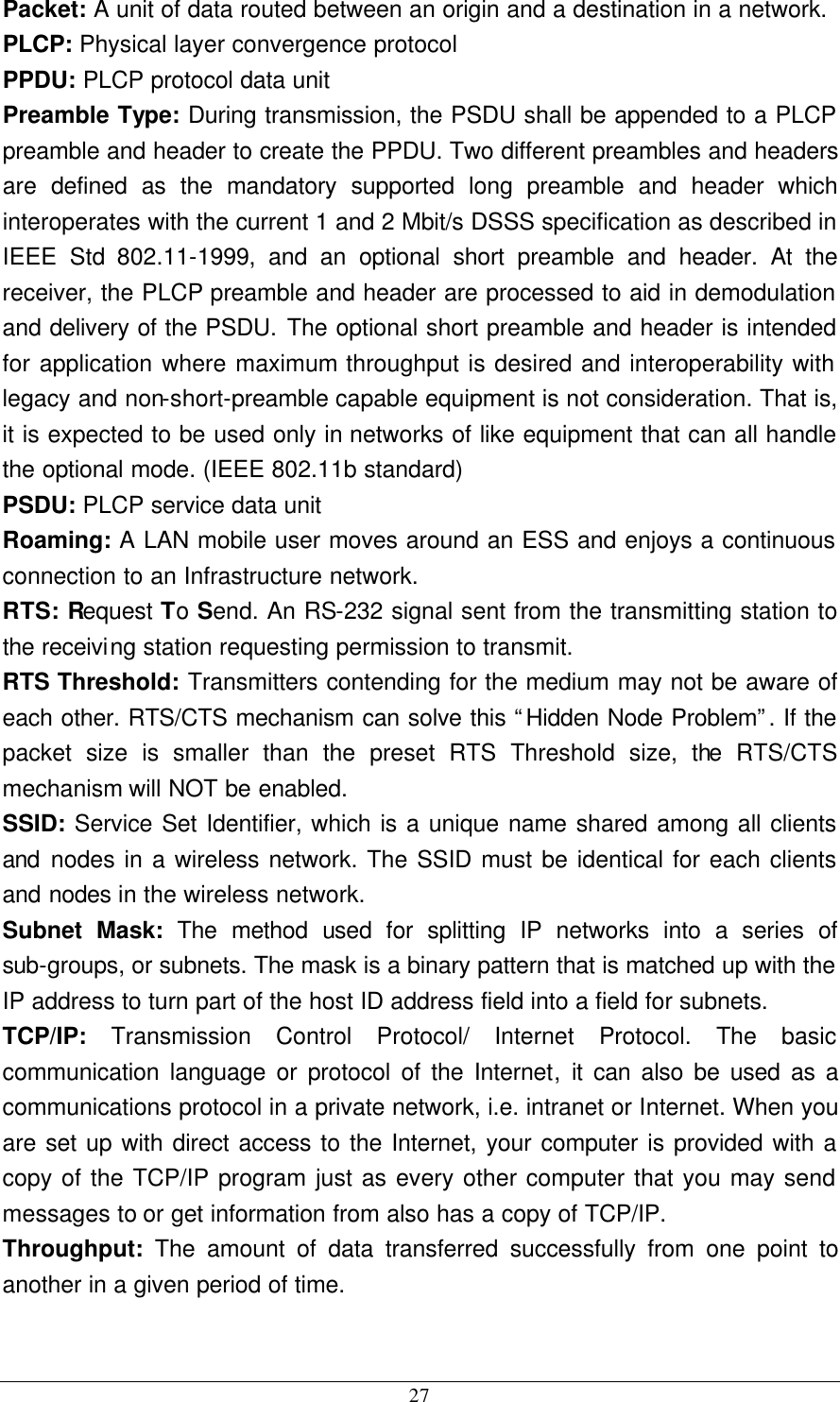  27 Packet: A unit of data routed between an origin and a destination in a network. PLCP: Physical layer convergence protocol PPDU: PLCP protocol data unit Preamble Type: During transmission, the PSDU shall be appended to a PLCP preamble and header to create the PPDU. Two different preambles and headers are defined as the mandatory supported long preamble and header which interoperates with the current 1 and 2 Mbit/s DSSS specification as described in IEEE Std 802.11-1999, and an optional short preamble and header. At the receiver, the PLCP preamble and header are processed to aid in demodulation and delivery of the PSDU. The optional short preamble and header is intended for application where maximum throughput is desired and interoperability with legacy and non-short-preamble capable equipment is not consideration. That is, it is expected to be used only in networks of like equipment that can all handle the optional mode. (IEEE 802.11b standard) PSDU: PLCP service data unit Roaming: A LAN mobile user moves around an ESS and enjoys a continuous connection to an Infrastructure network. RTS: Request To Send. An RS-232 signal sent from the transmitting station to the receiving station requesting permission to transmit. RTS Threshold: Transmitters contending for the medium may not be aware of each other. RTS/CTS mechanism can solve this “Hidden Node Problem”. If the packet size is smaller than the preset RTS Threshold size, the RTS/CTS mechanism will NOT be enabled. SSID: Service Set Identifier, which is a unique name shared among all clients and nodes in a wireless network. The SSID must be identical for each clients and nodes in the wireless network. Subnet Mask: The method used for splitting IP networks into a series of sub-groups, or subnets. The mask is a binary pattern that is matched up with the IP address to turn part of the host ID address field into a field for subnets. TCP/IP:  Transmission Control Protocol/ Internet Protocol. The basic communication language or protocol of the Internet, it can also be used as a communications protocol in a private network, i.e. intranet or Internet. When you are set up with direct access to the Internet, your computer is provided with a copy of the TCP/IP program just as every other computer that you may send messages to or get information from also has a copy of TCP/IP. Throughput:  The amount of data transferred successfully from one point to another in a given period of time.  