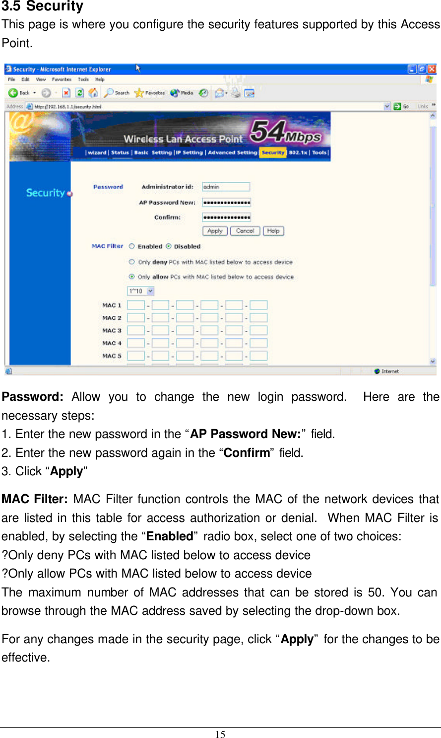 15 3.5 Security This page is where you configure the security features supported by this Access Point.  Password:  Allow you to change the new login password.  Here are the necessary steps: 1. Enter the new password in the “AP Password New:” field. 2. Enter the new password again in the “Confirm” field. 3. Click “Apply” MAC Filter: MAC Filter function controls the MAC of the network devices that are listed in this table for access authorization or denial.  When MAC Filter is enabled, by selecting the “Enabled” radio box, select one of two choices: ?Only deny PCs with MAC listed below to access device ?Only allow PCs with MAC listed below to access device The maximum number of MAC addresses that can be stored is 50. You can browse through the MAC address saved by selecting the drop-down box. For any changes made in the security page, click “Apply” for the changes to be effective.  