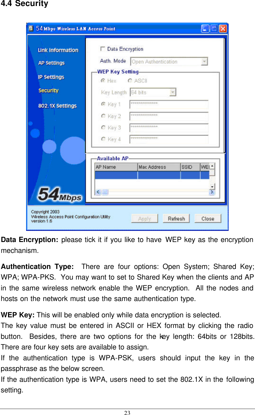 23 4.4 Security  Data Encryption: please tick it if you like to have WEP key as the encryption mechanism. Authentication Type:  There are four options: Open System; Shared Key; WPA; WPA-PKS.  You may want to set to Shared Key when the clients and AP in the same wireless network enable the WEP encryption.  All the nodes and hosts on the network must use the same authentication type.   WEP Key: This will be enabled only while data encryption is selected. The key value must be entered in ASCII or HEX format by clicking the radio button.  Besides, there are two options for the key length: 64bits or 128bits.  There are four key sets are available to assign. If the authentication type is WPA-PSK, users should input the key in the passphrase as the below screen. If the authentication type is WPA, users need to set the 802.1X in the following setting. 