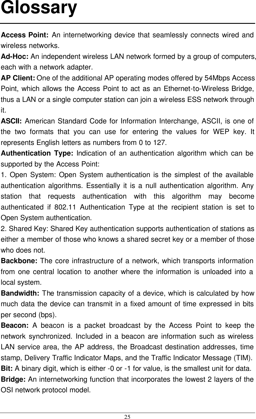 25 Glossary Access Point: An internetworking device that seamlessly connects wired and wireless networks. Ad-Hoc: An independent wireless LAN network formed by a group of computers, each with a network adapter. AP Client: One of the additional AP operating modes offered by 54Mbps Access Point, which allows the Access Point to act as an Ethernet-to-Wireless Bridge, thus a LAN or a single computer station can join a wireless ESS network through it. ASCII: American Standard Code for Information Interchange, ASCII, is one of the two formats that you can use for entering the values for WEP key. It represents English letters as numbers from 0 to 127. Authentication Type: Indication of an authentication algorithm which can be supported by the Access Point: 1. Open System: Open System authentication is the simplest of the available authentication algorithms. Essentially it is a null authentication algorithm. Any station that requests authentication with this algorithm may become authenticated if 802.11 Authentication Type at the recipient station is set to Open System authentication. 2. Shared Key: Shared Key authentication supports authentication of stations as either a member of those who knows a shared secret key or a member of those who does not. Backbone: The core infrastructure of a network, which transports information from one central location to another where the information is unloaded into a local system. Bandwidth: The transmission capacity of a device, which is calculated by how much data the device can transmit in a fixed amount of time expressed in bits per second (bps). Beacon: A beacon is a packet broadcast by the Access Point to keep the network synchronized. Included in a beacon are information such as wireless LAN service area, the AP address, the Broadcast destination addresses, time stamp, Delivery Traffic Indicator Maps, and the Traffic Indicator Message (TIM). Bit: A binary digit, which is either -0 or -1 for value, is the smallest unit for data. Bridge: An internetworking function that incorporates the lowest 2 layers of the OSI network protocol model.  