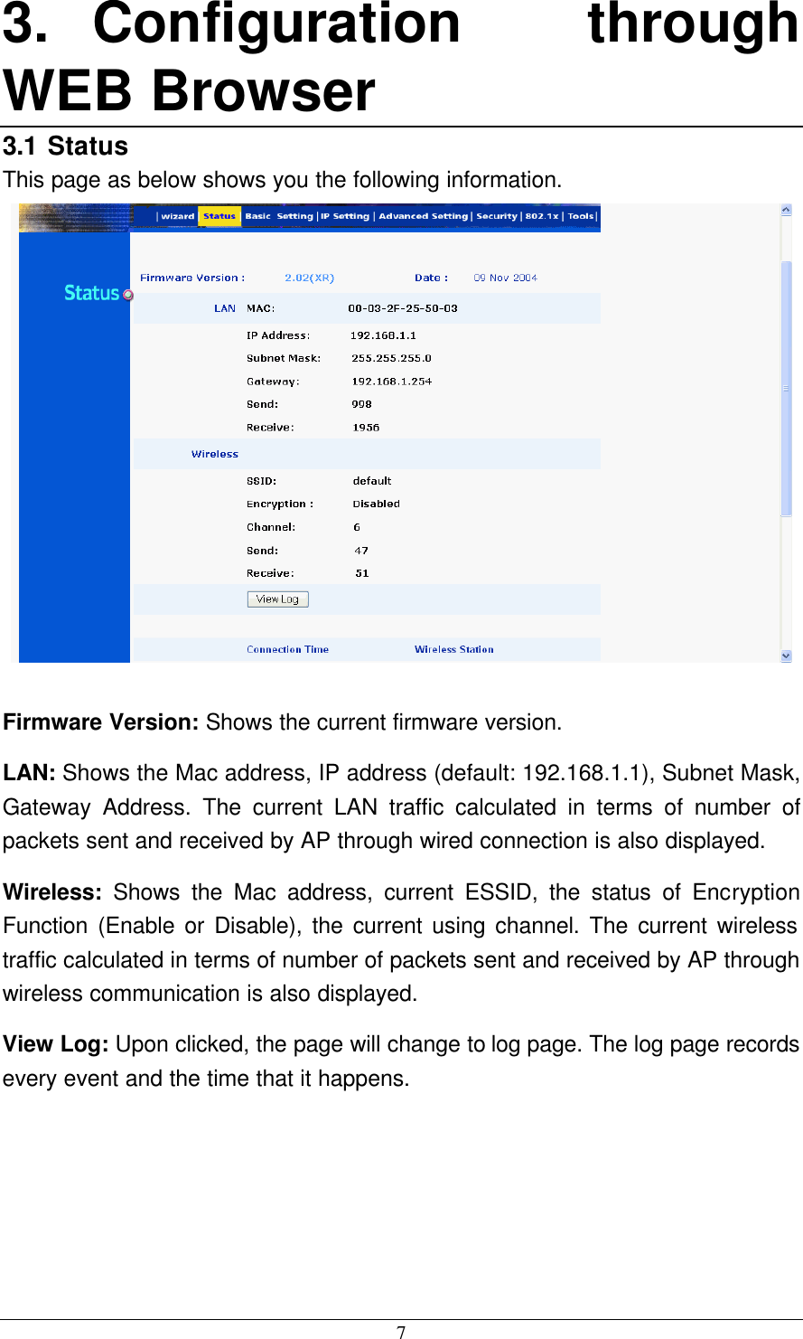 7 3. Configuration through WEB Browser 3.1 Status This page as below shows you the following information.   Firmware Version: Shows the current firmware version. LAN: Shows the Mac address, IP address (default: 192.168.1.1), Subnet Mask, Gateway Address. The current LAN traffic calculated in terms of number of packets sent and received by AP through wired connection is also displayed. Wireless:  Shows the Mac address, current ESSID, the status of Encryption Function (Enable or Disable), the current using channel. The current wireless traffic calculated in terms of number of packets sent and received by AP through wireless communication is also displayed. View Log: Upon clicked, the page will change to log page. The log page records every event and the time that it happens. 
