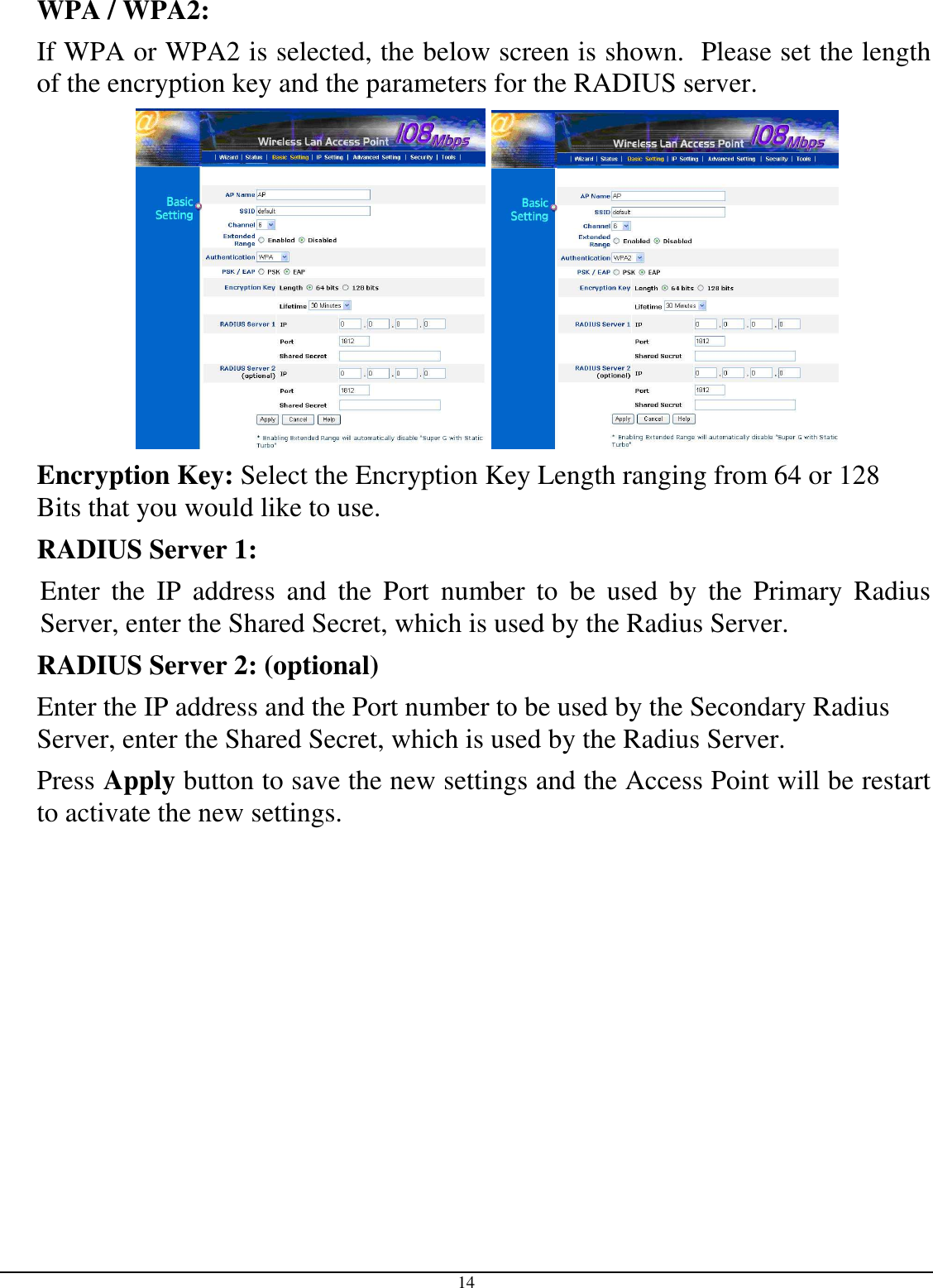  14 WPA / WPA2:  If WPA or WPA2 is selected, the below screen is shown.  Please set the length of the encryption key and the parameters for the RADIUS server.      Encryption Key: Select the Encryption Key Length ranging from 64 or 128 Bits that you would like to use. RADIUS Server 1:  Enter  the  IP  address  and  the  Port  number  to  be  used  by  the  Primary  Radius Server, enter the Shared Secret, which is used by the Radius Server. RADIUS Server 2: (optional) Enter the IP address and the Port number to be used by the Secondary Radius Server, enter the Shared Secret, which is used by the Radius Server.  Press Apply button to save the new settings and the Access Point will be restart to activate the new settings. 