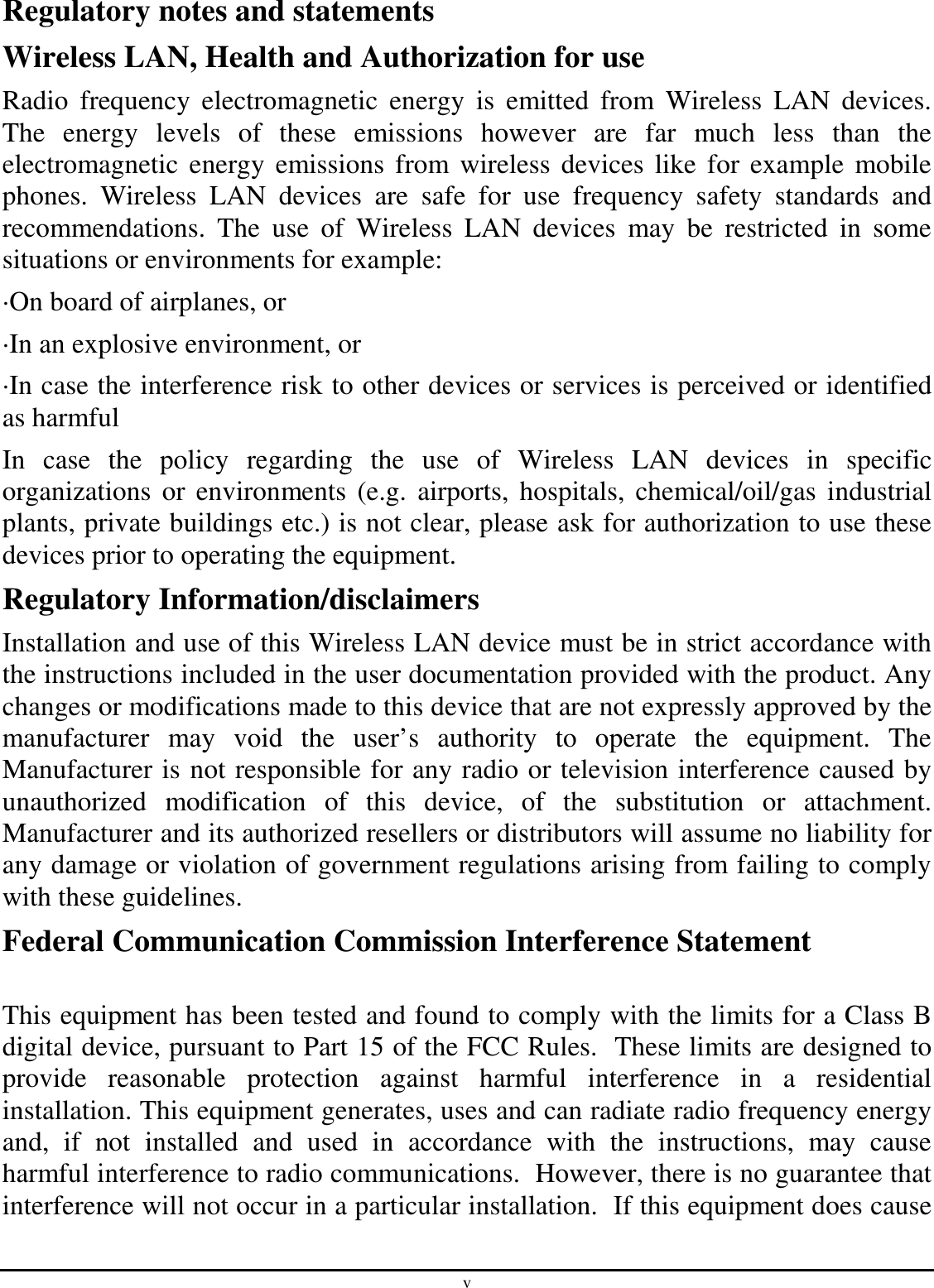 v Regulatory notes and statements Wireless LAN, Health and Authorization for use Radio  frequency  electromagnetic  energy  is  emitted  from  Wireless  LAN  devices. The  energy  levels  of  these  emissions  however  are  far  much  less  than  the electromagnetic  energy  emissions  from wireless devices like for example  mobile phones.  Wireless  LAN  devices  are  safe  for  use  frequency  safety  standards  and recommendations.  The  use  of  Wireless  LAN  devices  may  be  restricted  in  some situations or environments for example: ·On board of airplanes, or ·In an explosive environment, or ·In case the interference risk to other devices or services is perceived or identified as harmful In  case  the  policy  regarding  the  use  of  Wireless  LAN  devices  in  specific organizations  or environments  (e.g.  airports,  hospitals, chemical/oil/gas  industrial plants, private buildings etc.) is not clear, please ask for authorization to use these devices prior to operating the equipment. Regulatory Information/disclaimers Installation and use of this Wireless LAN device must be in strict accordance with the instructions included in the user documentation provided with the product. Any changes or modifications made to this device that are not expressly approved by the manufacturer  may  void  the  user’s  authority  to  operate  the  equipment.  The Manufacturer is not responsible for any radio or television interference caused by unauthorized  modification  of  this  device,  of  the  substitution  or  attachment. Manufacturer and its authorized resellers or distributors will assume no liability for any damage or violation of government regulations arising from failing to comply with these guidelines. Federal Communication Commission Interference Statement  This equipment has been tested and found to comply with the limits for a Class B digital device, pursuant to Part 15 of the FCC Rules.  These limits are designed to provide  reasonable  protection  against  harmful  interference  in  a  residential installation. This equipment generates, uses and can radiate radio frequency energy and,  if  not  installed  and  used  in  accordance  with  the  instructions,  may  cause harmful interference to radio communications.  However, there is no guarantee that interference will not occur in a particular installation.  If this equipment does cause 