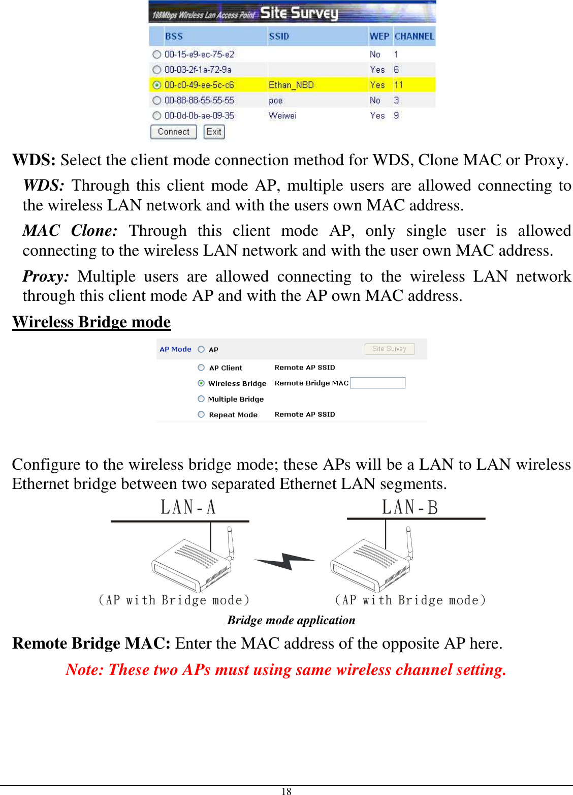  18  WDS: Select the client mode connection method for WDS, Clone MAC or Proxy. WDS: Through this client mode AP, multiple users are allowed connecting to the wireless LAN network and with the users own MAC address. MAC  Clone:  Through  this  client  mode  AP,  only  single  user  is  allowed connecting to the wireless LAN network and with the user own MAC address. Proxy:  Multiple  users  are  allowed  connecting  to  the  wireless  LAN  network through this client mode AP and with the AP own MAC address. Wireless Bridge mode    Configure to the wireless bridge mode; these APs will be a LAN to LAN wireless Ethernet bridge between two separated Ethernet LAN segments.  Bridge mode application Remote Bridge MAC: Enter the MAC address of the opposite AP here. Note: These two APs must using same wireless channel setting. 