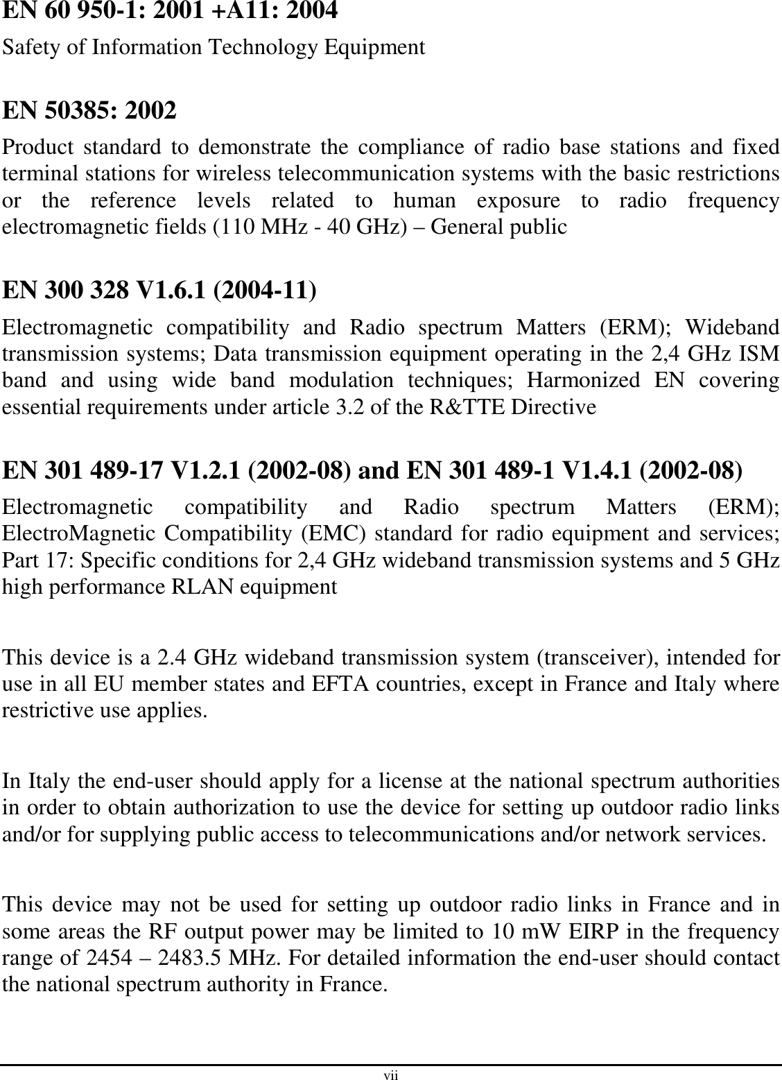 vii EN 60 950-1: 2001 +A11: 2004 Safety of Information Technology Equipment  EN 50385: 2002 Product  standard  to  demonstrate  the  compliance  of  radio  base  stations and  fixed terminal stations for wireless telecommunication systems with the basic restrictions or  the  reference  levels  related  to  human  exposure  to  radio  frequency electromagnetic fields (110 MHz - 40 GHz) – General public  EN 300 328 V1.6.1 (2004-11) Electromagnetic  compatibility  and  Radio  spectrum  Matters  (ERM);  Wideband transmission systems; Data transmission equipment operating in the 2,4 GHz ISM band  and  using  wide  band  modulation  techniques;  Harmonized  EN  covering essential requirements under article 3.2 of the R&amp;TTE Directive  EN 301 489-17 V1.2.1 (2002-08) and EN 301 489-1 V1.4.1 (2002-08) Electromagnetic  compatibility  and  Radio  spectrum  Matters  (ERM); ElectroMagnetic Compatibility (EMC) standard for radio equipment and services; Part 17: Specific conditions for 2,4 GHz wideband transmission systems and 5 GHz high performance RLAN equipment  This device is a 2.4 GHz wideband transmission system (transceiver), intended for use in all EU member states and EFTA countries, except in France and Italy where restrictive use applies.  In Italy the end-user should apply for a license at the national spectrum authorities in order to obtain authorization to use the device for setting up outdoor radio links and/or for supplying public access to telecommunications and/or network services.  This device may not  be used for  setting up outdoor radio links in France and  in some areas the RF output power may be limited to 10 mW EIRP in the frequency range of 2454 – 2483.5 MHz. For detailed information the end-user should contact the national spectrum authority in France.  