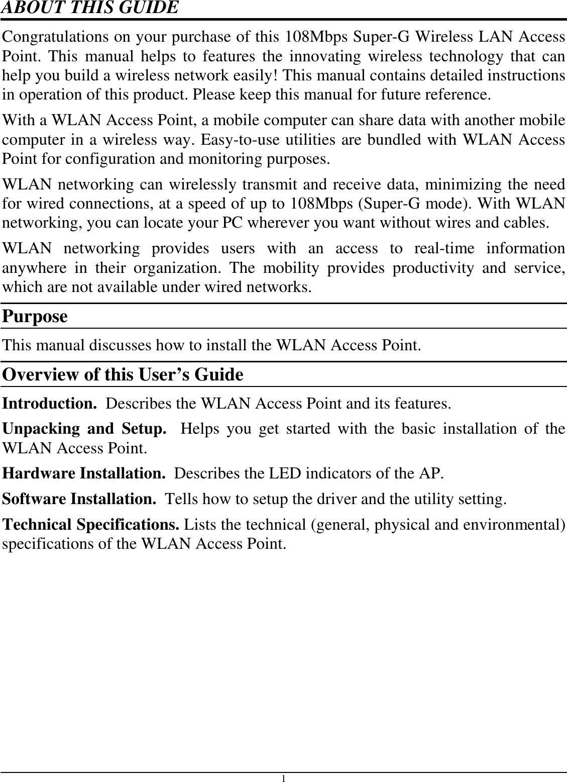 1 ABOUT THIS GUIDE Congratulations on your purchase of this 108Mbps Super-G Wireless LAN Access Point.  This  manual helps  to  features  the  innovating  wireless  technology  that  can help you build a wireless network easily! This manual contains detailed instructions in operation of this product. Please keep this manual for future reference. With a WLAN Access Point, a mobile computer can share data with another mobile computer in a wireless way. Easy-to-use utilities are bundled with WLAN Access Point for configuration and monitoring purposes.  WLAN networking can wirelessly transmit and receive data, minimizing the need for wired connections, at a speed of up to 108Mbps (Super-G mode). With WLAN networking, you can locate your PC wherever you want without wires and cables. WLAN  networking  provides  users  with  an  access  to  real-time  information anywhere  in  their  organization.  The  mobility  provides  productivity  and  service, which are not available under wired networks.  Purpose This manual discusses how to install the WLAN Access Point.  Overview of this User’s Guide Introduction.  Describes the WLAN Access Point and its features. Unpacking  and  Setup.    Helps  you  get  started  with  the  basic  installation  of  the WLAN Access Point. Hardware Installation.  Describes the LED indicators of the AP. Software Installation.  Tells how to setup the driver and the utility setting. Technical Specifications. Lists the technical (general, physical and environmental) specifications of the WLAN Access Point. 