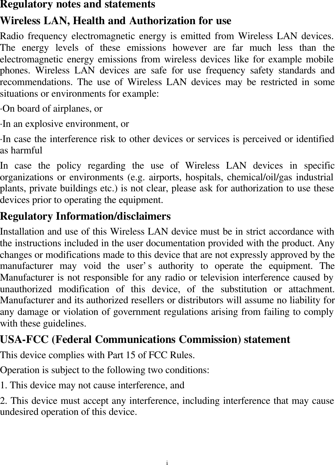 i Regulatory notes and statements Wireless LAN, Health and Authorization for use Radio frequency electromagnetic energy is emitted from Wireless LAN devices. The energy levels of these emissions however are far much less than the electromagnetic energy emissions from wireless devices like for example mobile phones. Wireless LAN devices are safe for use frequency safety standards and recommendations. The use of Wireless LAN devices may be restricted in some situations or environments for example: ·On board of airplanes, or ·In an explosive environment, or ·In case the interference risk to other devices or services is perceived or identified as harmful In case the policy regarding the use of Wireless LAN devices in specific organizations or environments (e.g. airports, hospitals, chemical/oil/gas industrial plants, private buildings etc.) is not clear, please ask for authorization to use these devices prior to operating the equipment. Regulatory Information/disclaimers Installation and use of this Wireless LAN device must be in strict accordance with the instructions included in the user documentation provided with the product. Any changes or modifications made to this device that are not expressly approved by the manufacturer may void the user’s authority to operate the equipment. The Manufacturer is not responsible for any radio or television interference caused by unauthorized modification of this device, of the substitution or attachment. Manufacturer and its authorized resellers or distributors will assume no liability for any damage or violation of government regulations arising from failing to comply with these guidelines. USA-FCC (Federal Communications Commission) statement This device complies with Part 15 of FCC Rules. Operation is subject to the following two conditions: 1. This device may not cause interference, and 2. This device must accept any interference, including interference that may cause undesired operation of this device. 