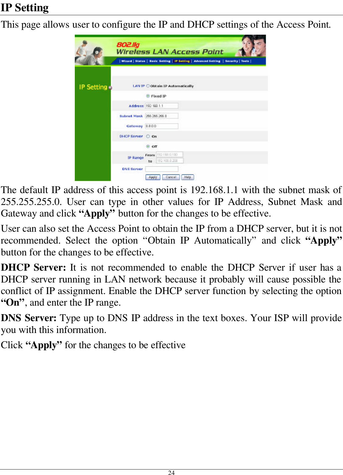 24 IP Setting This page allows user to configure the IP and DHCP settings of the Access Point.  The default IP address of this access point is 192.168.1.1 with the subnet mask of 255.255.255.0.  User can type in other values for IP Address, Subnet Mask and Gateway and click “Apply” button for the changes to be effective.  User can also set the Access Point to obtain the IP from a DHCP server, but it is not recommended. Select the option “Obtain IP Automatically” and click “Apply” button for the changes to be effective. DHCP Server: It is not recommended to enable the DHCP Server if user has a DHCP server running in LAN network because it probably will cause possible the conflict of IP assignment. Enable the DHCP server function by selecting the option “On”, and enter the IP range. DNS Server: Type up to DNS IP address in the text boxes. Your ISP will provide you with this information. Click “Apply” for the changes to be effective 