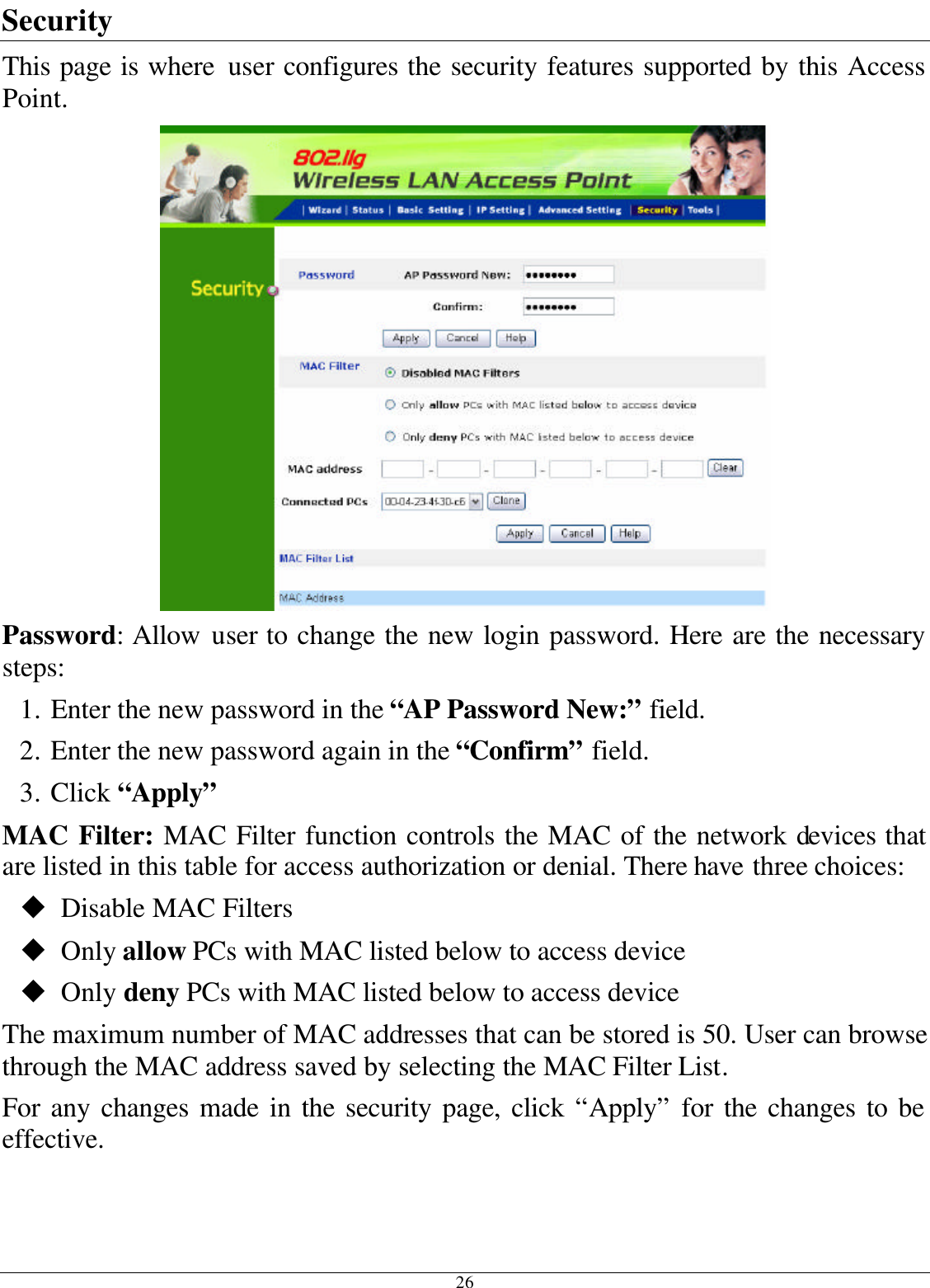 26 Security This page is where user configures the security features supported by this Access Point.  Password: Allow user to change the new login password. Here are the necessary steps: 1. Enter the new password in the “AP Password New:” field. 2. Enter the new password again in the “Confirm” field. 3. Click “Apply” MAC Filter: MAC Filter function controls the MAC of the network devices that are listed in this table for access authorization or denial. There have three choices: u Disable MAC Filters u Only allow PCs with MAC listed below to access device u Only deny PCs with MAC listed below to access device The maximum number of MAC addresses that can be stored is 50. User can browse through the MAC address saved by selecting the MAC Filter List. For any changes made in the security page, click “Apply” for the changes to be effective. 