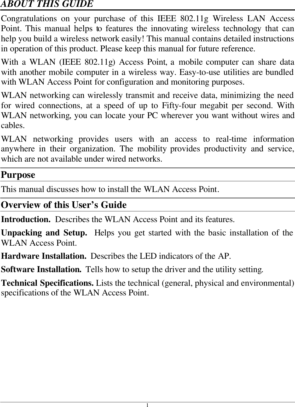 1 ABOUT THIS GUIDE Congratulations on your purchase of this IEEE 802.11g Wireless LAN Access Point. This manual helps to features the innovating wireless technology that can help you build a wireless network easily! This manual contains detailed instructions in operation of this product. Please keep this manual for future reference. With a WLAN (IEEE 802.11g) Access Point, a mobile computer can share data with another mobile computer in a wireless way. Easy-to-use utilities are bundled with WLAN Access Point for configuration and monitoring purposes.  WLAN networking can wirelessly transmit and receive data, minimizing the need for wired connections, at a speed of up to Fifty-four megabit per second. With WLAN networking, you can locate your PC wherever you want without wires and cables. WLAN  networking provides users with an access to real-time information anywhere in their organization. The mobility provides productivity and service, which are not available under wired networks.  Purpose This manual discusses how to install the WLAN Access Point.  Overview of this User’s Guide Introduction.  Describes the WLAN Access Point and its features. Unpacking and Setup.  Helps you get started with the basic installation of the WLAN Access Point. Hardware Installation.  Describes the LED indicators of the AP. Software Installation.  Tells how to setup the driver and the utility setting. Technical Specifications. Lists the technical (general, physical and environmental) specifications of the WLAN Access Point. 