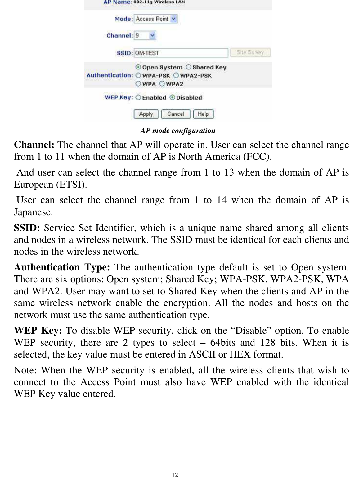  12  AP mode configuration Channel: The channel that AP will operate in. User can select the channel range from 1 to 11 when the domain of AP is North America (FCC).  And user can select the channel range from 1 to 13 when the domain of AP is European (ETSI).  User  can  select  the  channel  range  from  1  to  14  when  the  domain  of  AP  is Japanese. SSID: Service Set Identifier, which is a unique name shared among all clients and nodes in a wireless network. The SSID must be identical for each clients and nodes in the wireless network. Authentication  Type:  The authentication  type  default  is  set  to  Open  system.  There are six options: Open system; Shared Key; WPA-PSK, WPA2-PSK, WPA and WPA2. User may want to set to Shared Key when the clients and AP in the same  wireless  network  enable  the  encryption.  All  the  nodes  and  hosts on  the network must use the same authentication type.   WEP Key: To disable WEP security, click on the “Disable” option. To enable WEP  security,  there  are  2  types  to  select  –  64bits  and  128  bits.  When  it  is selected, the key value must be entered in ASCII or HEX format. Note: When the  WEP security is enabled, all the wireless clients that  wish to connect  to  the  Access  Point  must  also  have  WEP  enabled  with  the  identical WEP Key value entered. 