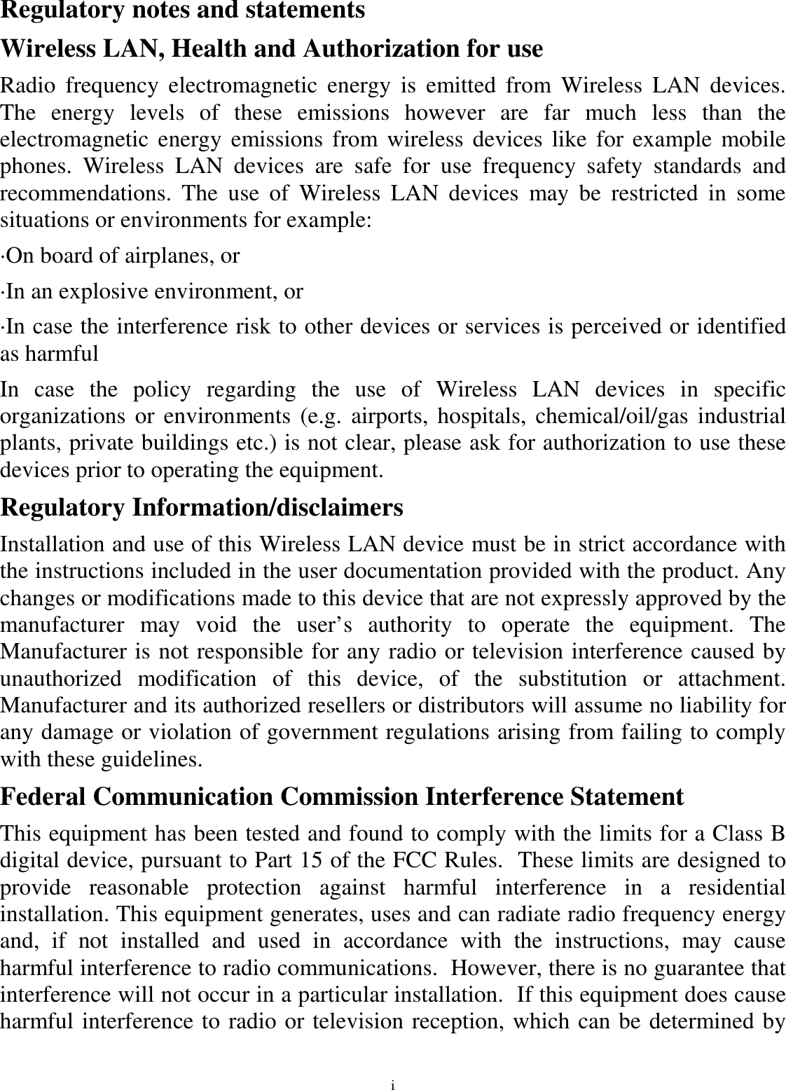 i Regulatory notes and statements Wireless LAN, Health and Authorization for use Radio  frequency  electromagnetic  energy  is  emitted  from  Wireless  LAN  devices. The  energy  levels  of  these  emissions  however  are  far  much  less  than  the electromagnetic  energy  emissions  from wireless devices like for example  mobile phones.  Wireless  LAN  devices  are  safe  for  use  frequency  safety  standards  and recommendations.  The  use  of  Wireless  LAN  devices  may  be  restricted  in  some situations or environments for example: ·On board of airplanes, or ·In an explosive environment, or ·In case the interference risk to other devices or services is perceived or identified as harmful In  case  the  policy  regarding  the  use  of  Wireless  LAN  devices  in  specific organizations  or environments  (e.g.  airports,  hospitals, chemical/oil/gas  industrial plants, private buildings etc.) is not clear, please ask for authorization to use these devices prior to operating the equipment. Regulatory Information/disclaimers Installation and use of this Wireless LAN device must be in strict accordance with the instructions included in the user documentation provided with the product. Any changes or modifications made to this device that are not expressly approved by the manufacturer  may  void  the  user’s  authority  to  operate  the  equipment.  The Manufacturer is not responsible for any radio or television interference caused by unauthorized  modification  of  this  device,  of  the  substitution  or  attachment. Manufacturer and its authorized resellers or distributors will assume no liability for any damage or violation of government regulations arising from failing to comply with these guidelines. Federal Communication Commission Interference Statement This equipment has been tested and found to comply with the limits for a Class B digital device, pursuant to Part 15 of the FCC Rules.  These limits are designed to provide  reasonable  protection  against  harmful  interference  in  a  residential installation. This equipment generates, uses and can radiate radio frequency energy and,  if  not  installed  and  used  in  accordance  with  the  instructions,  may  cause harmful interference to radio communications.  However, there is no guarantee that interference will not occur in a particular installation.  If this equipment does cause harmful interference to radio or television reception, which can be determined by 