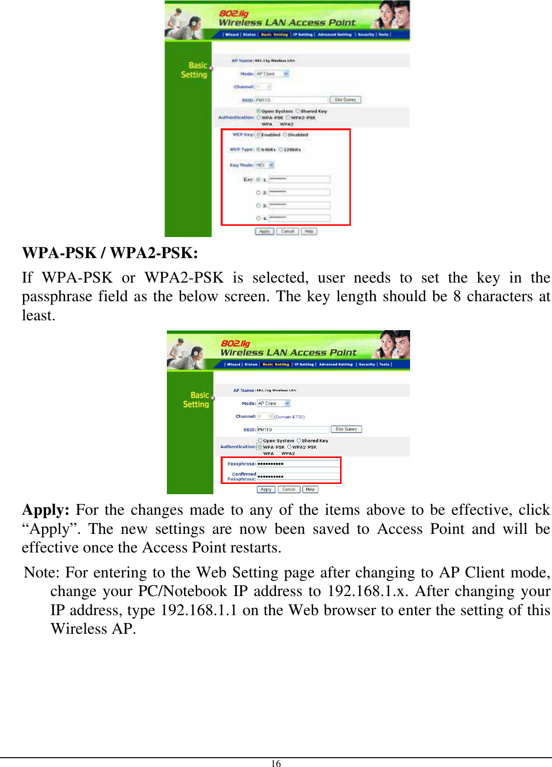  16    WPA-PSK / WPA2-PSK:    If  WPA-PSK  or  WPA2-PSK  is  selected,  user  needs  to  set  the  key  in  the passphrase field as the below screen. The key length should be 8 characters at least.    Apply: For the changes made to any of the items above to be effective, click “Apply”.  The  new  settings  are  now  been  saved  to  Access  Point  and  will  be effective once the Access Point restarts.       Note: For entering to the Web Setting page after changing to AP Client mode, change your PC/Notebook IP address to 192.168.1.x. After changing your IP address, type 192.168.1.1 on the Web browser to enter the setting of this Wireless AP. 