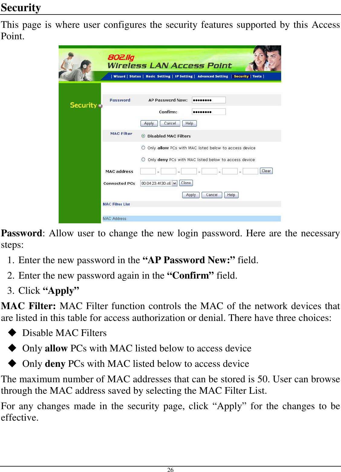  26 Security This page is where user configures the security features supported by this Access Point.  Password: Allow user to change the new login password. Here are the necessary steps: 1. Enter the new password in the “AP Password New:” field. 2. Enter the new password again in the “Confirm” field. 3. Click “Apply” MAC Filter: MAC Filter function controls the MAC of the network devices that are listed in this table for access authorization or denial. There have three choices:  Disable MAC Filters  Only allow PCs with MAC listed below to access device  Only deny PCs with MAC listed below to access device The maximum number of MAC addresses that can be stored is 50. User can browse through the MAC address saved by selecting the MAC Filter List. For any changes  made in the security page, click “Apply” for  the changes to  be effective. 