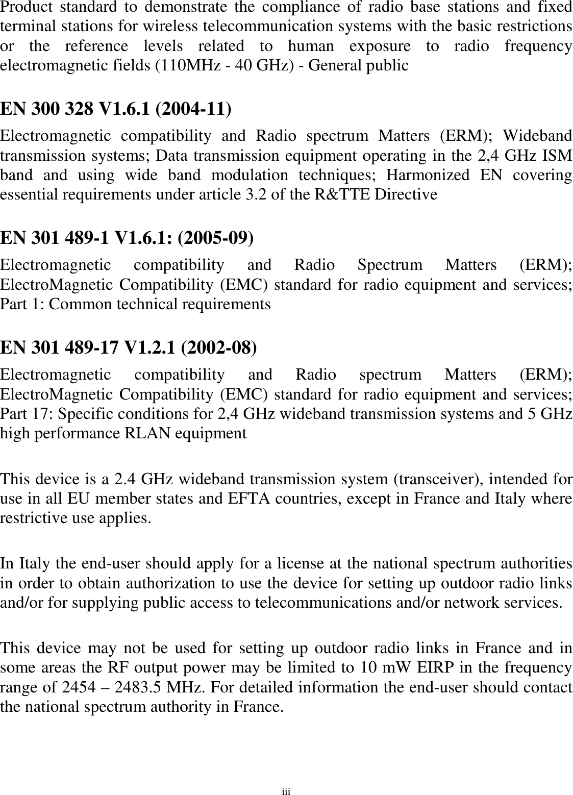 iii Product  standard  to  demonstrate  the  compliance  of  radio  base  stations  and  fixed terminal stations for wireless telecommunication systems with the basic restrictions or  the  reference  levels  related  to  human  exposure  to  radio  frequency electromagnetic fields (110MHz - 40 GHz) - General public  EN 300 328 V1.6.1 (2004-11) Electromagnetic  compatibility  and  Radio  spectrum  Matters  (ERM);  Wideband transmission systems; Data transmission equipment operating in the 2,4 GHz ISM band  and  using  wide  band  modulation  techniques;  Harmonized  EN  covering essential requirements under article 3.2 of the R&amp;TTE Directive  EN 301 489-1 V1.6.1: (2005-09) Electromagnetic  compatibility  and  Radio  Spectrum  Matters  (ERM); ElectroMagnetic Compatibility (EMC) standard for radio equipment and services; Part 1: Common technical requirements  EN 301 489-17 V1.2.1 (2002-08)  Electromagnetic  compatibility  and  Radio  spectrum  Matters  (ERM); ElectroMagnetic Compatibility (EMC) standard for radio equipment and services; Part 17: Specific conditions for 2,4 GHz wideband transmission systems and 5 GHz high performance RLAN equipment  This device is a 2.4 GHz wideband transmission system (transceiver), intended for use in all EU member states and EFTA countries, except in France and Italy where restrictive use applies.  In Italy the end-user should apply for a license at the national spectrum authorities in order to obtain authorization to use the device for setting up outdoor radio links and/or for supplying public access to telecommunications and/or network services.  This device may not be used for setting  up outdoor radio links in France  and in some areas the RF output power may be limited to 10 mW EIRP in the frequency range of 2454 – 2483.5 MHz. For detailed information the end-user should contact the national spectrum authority in France.  