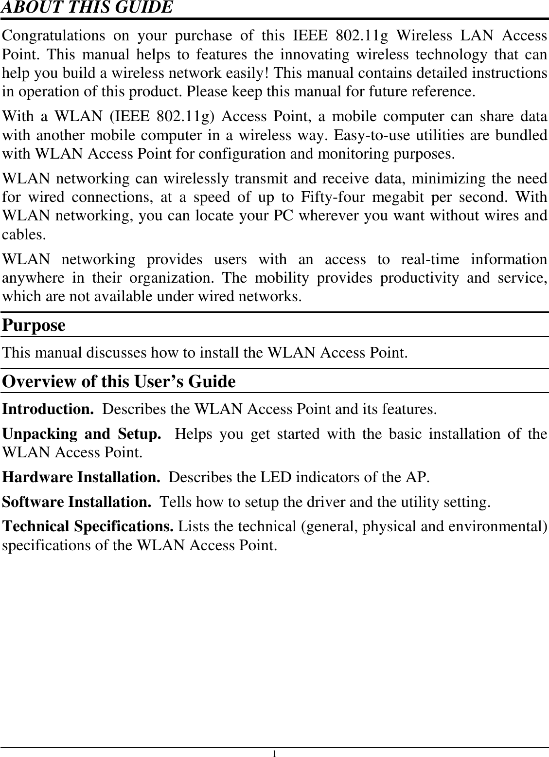 1 ABOUT THIS GUIDE Congratulations  on  your  purchase  of  this  IEEE  802.11g  Wireless  LAN  Access Point.  This  manual helps  to features  the  innovating  wireless  technology  that can help you build a wireless network easily! This manual contains detailed instructions in operation of this product. Please keep this manual for future reference. With a  WLAN  (IEEE  802.11g) Access  Point, a  mobile  computer can share data with another mobile computer in a wireless way. Easy-to-use utilities are bundled with WLAN Access Point for configuration and monitoring purposes.  WLAN networking can wirelessly transmit and receive data, minimizing the need for  wired  connections,  at  a  speed  of  up  to  Fifty-four  megabit  per  second.  With WLAN networking, you can locate your PC wherever you want without wires and cables. WLAN  networking  provides  users  with  an  access  to  real-time  information anywhere  in  their  organization.  The  mobility  provides  productivity  and  service, which are not available under wired networks.  Purpose This manual discusses how to install the WLAN Access Point.  Overview of this User’s Guide Introduction.  Describes the WLAN Access Point and its features. Unpacking  and  Setup.    Helps  you  get  started  with  the  basic  installation  of  the WLAN Access Point. Hardware Installation.  Describes the LED indicators of the AP. Software Installation.  Tells how to setup the driver and the utility setting. Technical Specifications. Lists the technical (general, physical and environmental) specifications of the WLAN Access Point. 