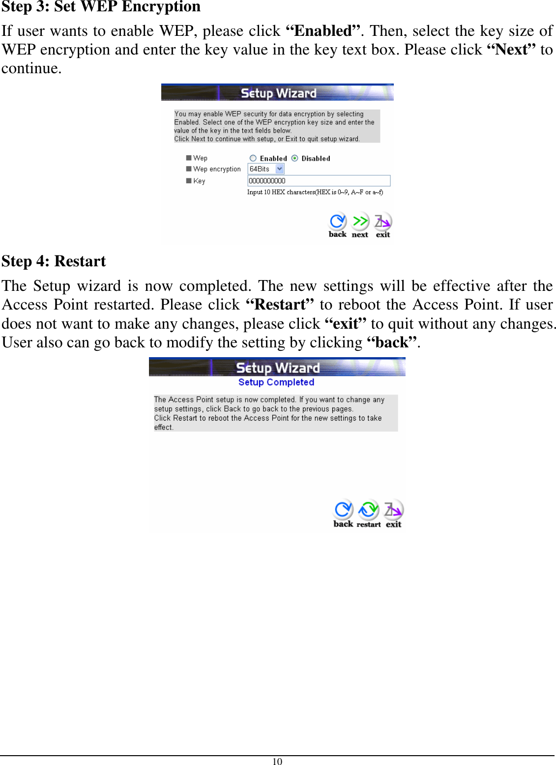  10 Step 3: Set WEP Encryption If user wants to enable WEP, please click “Enabled”. Then, select the key size of WEP encryption and enter the key value in the key text box. Please click “Next” to continue.  Step 4: Restart The Setup wizard is now completed. The new settings will be effective after the Access Point restarted. Please click “Restart” to reboot the Access Point. If user does not want to make any changes, please click “exit” to quit without any changes. User also can go back to modify the setting by clicking “back”.  