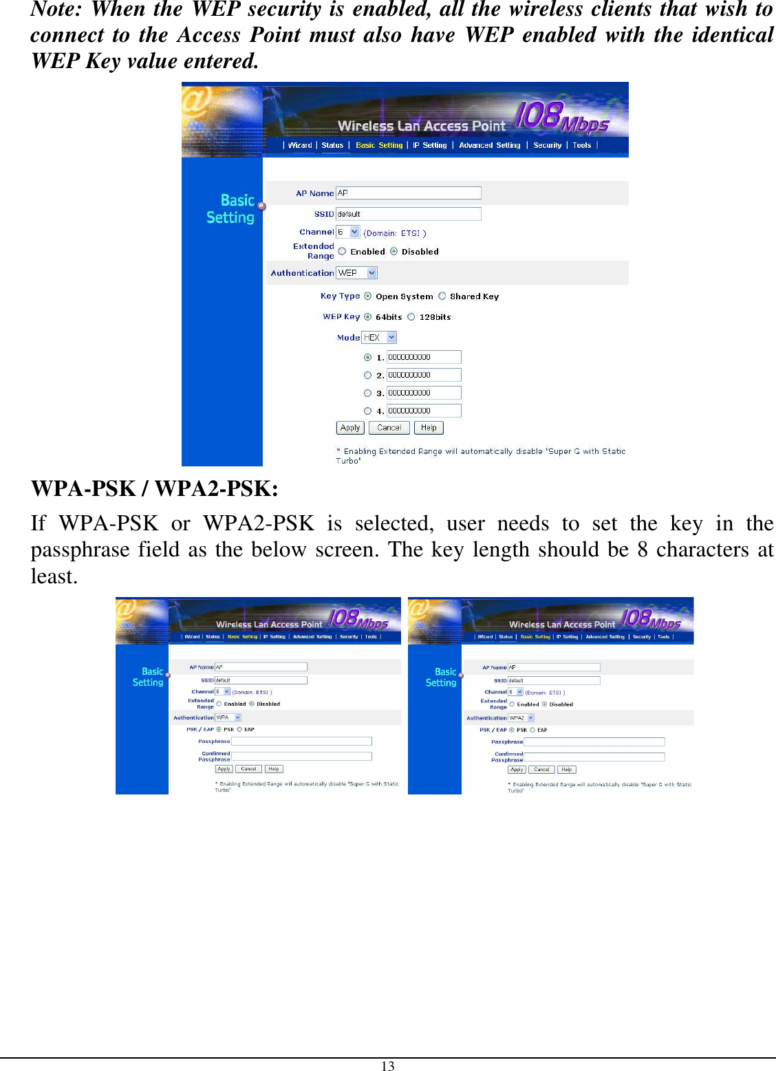  13 Note: When the WEP security is enabled, all the wireless clients that wish to connect to the Access Point must also have WEP enabled with the identical WEP Key value entered.    WPA-PSK / WPA2-PSK:    If  WPA-PSK  or  WPA2-PSK  is  selected,  user  needs  to  set  the  key  in  the passphrase field as the below screen. The key length should be 8 characters at least.      