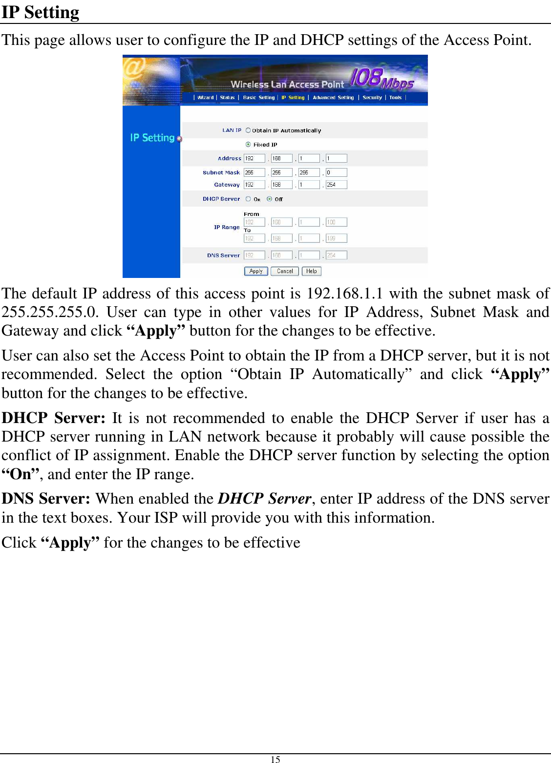  15 IP Setting This page allows user to configure the IP and DHCP settings of the Access Point.  The default IP address of this access point is 192.168.1.1 with the subnet mask of 255.255.255.0.  User  can  type  in  other  values  for  IP  Address,  Subnet  Mask  and Gateway and click “Apply” button for the changes to be effective.  User can also set the Access Point to obtain the IP from a DHCP server, but it is not recommended.  Select  the  option  “Obtain  IP  Automatically”  and  click  “Apply” button for the changes to be effective. DHCP  Server: It  is  not recommended  to enable  the DHCP Server if user has a DHCP server running in LAN network because it probably will cause possible the conflict of IP assignment. Enable the DHCP server function by selecting the option “On”, and enter the IP range. DNS Server: When enabled the DHCP Server, enter IP address of the DNS server in the text boxes. Your ISP will provide you with this information. Click “Apply” for the changes to be effective 