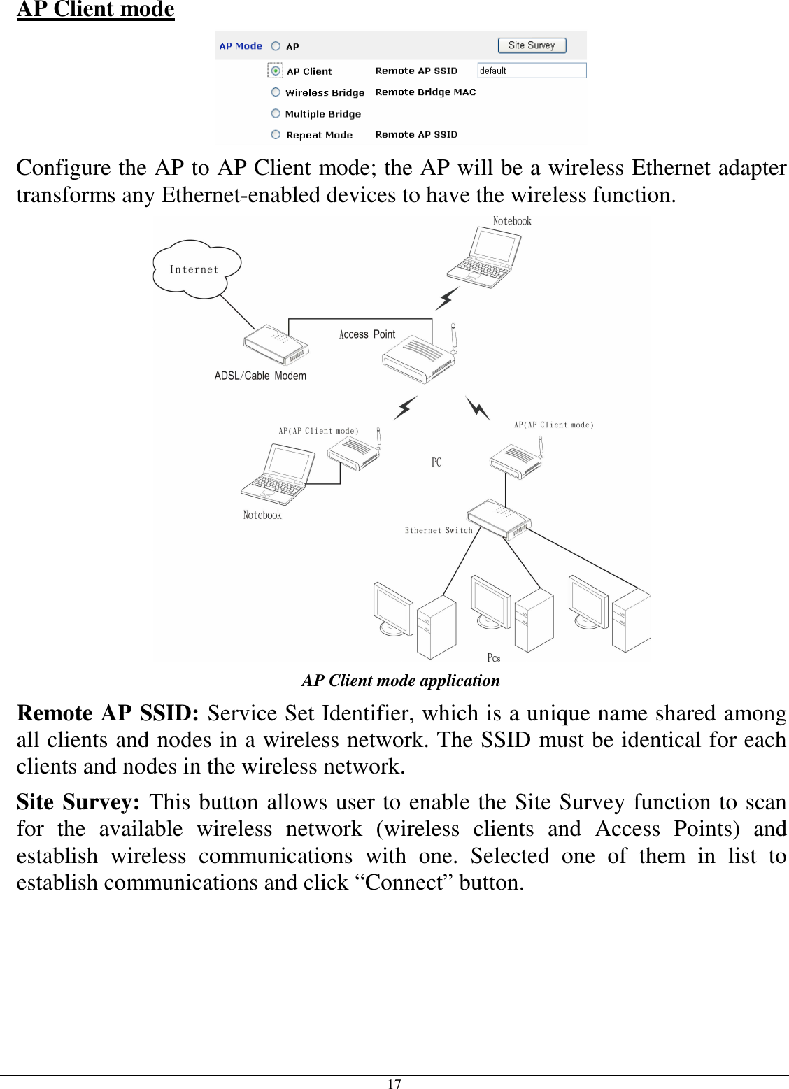  17 AP Client mode   Configure the AP to AP Client mode; the AP will be a wireless Ethernet adapter transforms any Ethernet-enabled devices to have the wireless function.  AP Client mode application Remote AP SSID: Service Set Identifier, which is a unique name shared among all clients and nodes in a wireless network. The SSID must be identical for each clients and nodes in the wireless network. Site Survey: This button allows user to enable the Site Survey function to scan for  the  available  wireless  network  (wireless  clients  and  Access  Points)  and establish  wireless  communications  with  one.  Selected  one  of  them  in  list  to establish communications and click “Connect” button. 