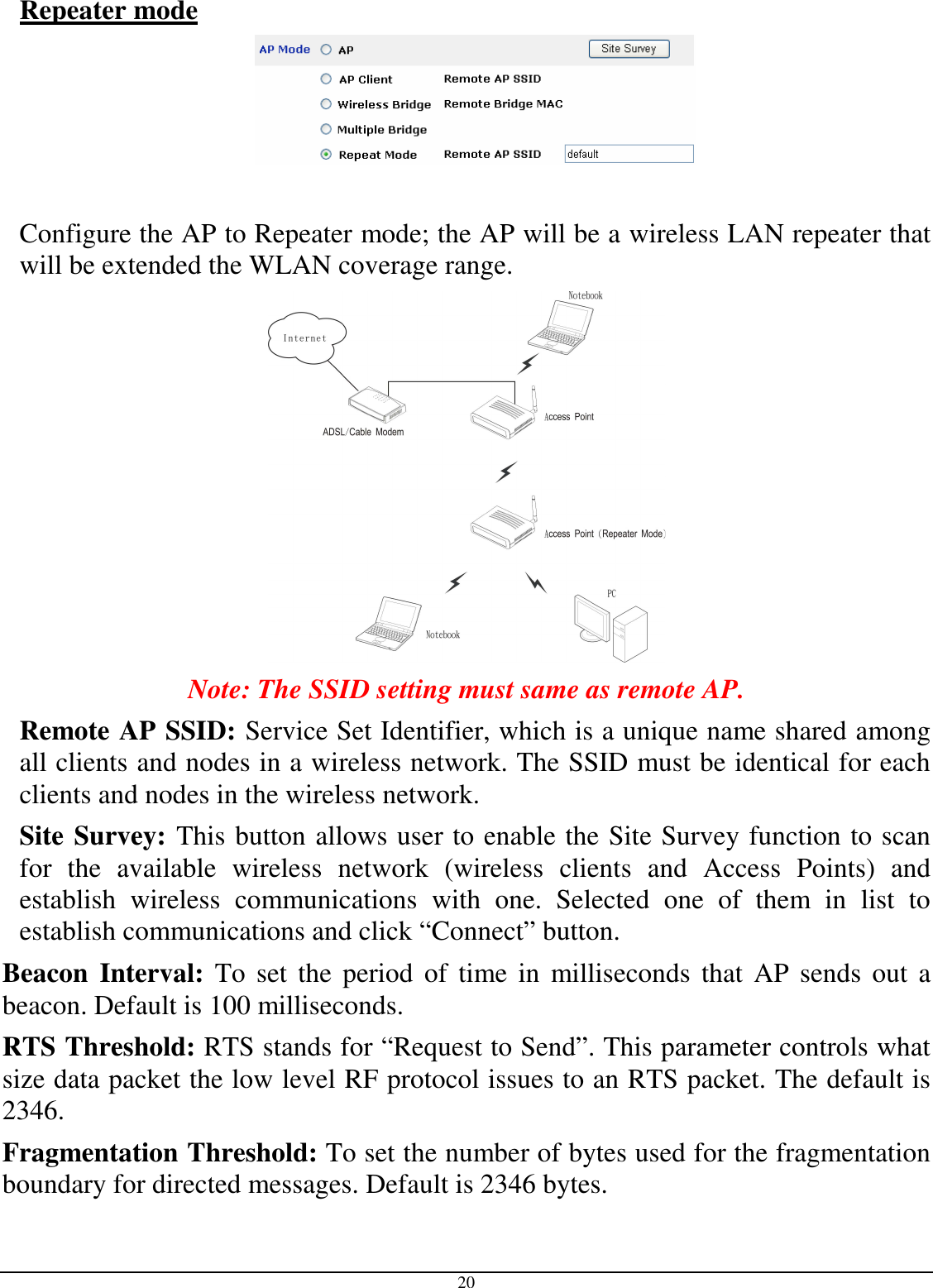  20 Repeater mode    Configure the AP to Repeater mode; the AP will be a wireless LAN repeater that will be extended the WLAN coverage range.  Note: The SSID setting must same as remote AP. Remote AP SSID: Service Set Identifier, which is a unique name shared among all clients and nodes in a wireless network. The SSID must be identical for each clients and nodes in the wireless network. Site Survey: This button allows user to enable the Site Survey function to scan for  the  available  wireless  network  (wireless  clients  and  Access  Points)  and establish  wireless  communications  with  one.  Selected  one  of  them  in  list  to establish communications and click “Connect” button. Beacon  Interval: To  set  the period  of  time  in  milliseconds  that AP  sends  out  a beacon. Default is 100 milliseconds. RTS Threshold: RTS stands for “Request to Send”. This parameter controls what size data packet the low level RF protocol issues to an RTS packet. The default is 2346. Fragmentation Threshold: To set the number of bytes used for the fragmentation boundary for directed messages. Default is 2346 bytes. 