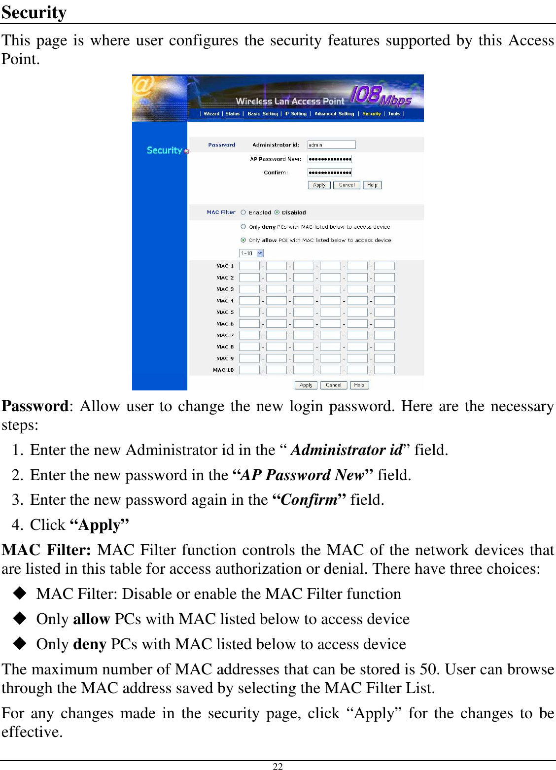  22 Security This page is where user configures the security features supported by this Access Point.  Password: Allow user to change the new login password. Here are the necessary steps: 1. Enter the new Administrator id in the “ Administrator id” field. 2. Enter the new password in the “AP Password New” field. 3. Enter the new password again in the “Confirm” field. 4. Click “Apply” MAC Filter: MAC Filter function controls the MAC of the network devices that are listed in this table for access authorization or denial. There have three choices:  MAC Filter: Disable or enable the MAC Filter function  Only allow PCs with MAC listed below to access device  Only deny PCs with MAC listed below to access device The maximum number of MAC addresses that can be stored is 50. User can browse through the MAC address saved by selecting the MAC Filter List. For any changes  made  in the security page, click “Apply” for the  changes  to be effective. 