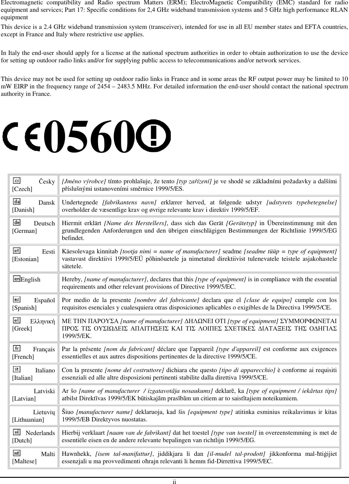 ii Electromagnetic  compatibility  and  Radio  spectrum  Matters  (ERM);  ElectroMagnetic  Compatibility  (EMC)  standard  for  radio equipment and services; Part 17: Specific conditions for 2,4 GHz wideband transmission systems and 5 GHz high performance RLAN equipment This device is a 2.4 GHz wideband transmission system (transceiver), intended for use in all EU member states and EFTA countries, except in France and Italy where restrictive use applies.  In Italy the end-user should apply for a license at the national spectrum authorities in order to obtain authorization to use the device for setting up outdoor radio links and/or for supplying public access to telecommunications and/or network services.  This device may not be used for setting up outdoor radio links in France and in some areas the RF output power may be limited to 10 mW EIRP in the frequency range of 2454 – 2483.5 MHz. For detailed information the end-user should contact the national spectrum authority in France.  0560  Česky [Czech]  [Jméno výrobce] tímto prohlašuje, že tento [typ zařízení] je ve shodě se základními požadavky a dalšími příslušnými ustanoveními směrnice 1999/5/ES. Dansk [Danish]  Undertegnede  [fabrikantens  navn]  erklærer  herved,  at  følgende  udstyr  [udstyrets  typebetegnelse] overholder de væsentlige krav og øvrige relevante krav i direktiv 1999/5/EF. Deutsch [German]  Hiermit  erklärt  [Name  des  Herstellers],  dass  sich  das  Gerät  [Gerätetyp]  in  Übereinstimmung  mit  den grundlegenden  Anforderungen  und den  übrigen  einschlägigen Bestimmungen der Richtlinie 1999/5/EG befindet. Eesti [Estonian]  Käesolevaga kinnitab [tootja nimi = name of manufacturer] seadme [seadme tüüp = type of equipment] vastavust  direktiivi  1999/5/EÜ  põhinõuetele  ja  nimetatud  direktiivist  tulenevatele  teistele  asjakohastele sätetele. English  Hereby, [name of manufacturer], declares that this [type of equipment] is in compliance with the essential requirements and other relevant provisions of Directive 1999/5/EC. Español [Spanish]  Por  medio  de  la  presente  [nombre  del  fabricante]  declara  que  el  [clase  de  equipo]  cumple  con  los requisitos esenciales y cualesquiera otras disposiciones aplicables o exigibles de la Directiva 1999/5/CE. Ελληνική [Greek] ΜΕ ΤΗΝ ΠΑΡΟΥΣΑ [name of manufacturer] ∆ΗΛΩΝΕΙ ΟΤΙ [type of equipment] ΣΥΜΜΟΡΦΩΝΕΤΑΙ ΠΡΟΣ ΤΙΣ ΟΥΣΙΩ∆ΕΙΣ ΑΠΑΙΤΗΣΕΙΣ ΚΑΙ ΤΙΣ ΛΟΙΠΕΣ ΣΧΕΤΙΚΕΣ ∆ΙΑΤΑΞΕΙΣ ΤΗΣ Ο∆ΗΓΙΑΣ 1999/5/ΕΚ. Français [French]  Par la présente [nom du fabricant] déclare que l&apos;appareil [type d&apos;appareil] est conforme aux exigences essentielles et aux autres dispositions pertinentes de la directive 1999/5/CE. Italiano [Italian]  Con la presente [nome del costruttore] dichiara che questo [tipo di apparecchio] è conforme ai requisiti essenziali ed alle altre disposizioni pertinenti stabilite dalla direttiva 1999/5/CE. Latviski [Latvian]  Ar šo [name of manufacturer  / izgatavotāja nosaukums] deklarē, ka [type of equipment / iekārtas tips] atbilst Direktīvas 1999/5/EK būtiskajām prasībām un citiem ar to saistītajiem noteikumiem. Lietuvių [Lithuanian]   Šiuo [manufacturer name] deklaruoja,  kad  šis  [equipment type]  atitinka  esminius  reikalavimus  ir  kitas 1999/5/EB Direktyvos nuostatas. Nederlands [Dutch]  Hierbij verklaart [naam van de fabrikant] dat het toestel [type van toestel] in overeenstemming is met de essentiële eisen en de andere relevante bepalingen van richtlijn 1999/5/EG. Malti [Maltese]  Hawnhekk,  [isem  tal-manifattur],  jiddikjara  li  dan  [il-mudel  tal-prodott]  jikkonforma  mal-ħtiġijiet essenzjali u ma provvedimenti oħrajn relevanti li hemm fid-Dirrettiva 1999/5/EC. 