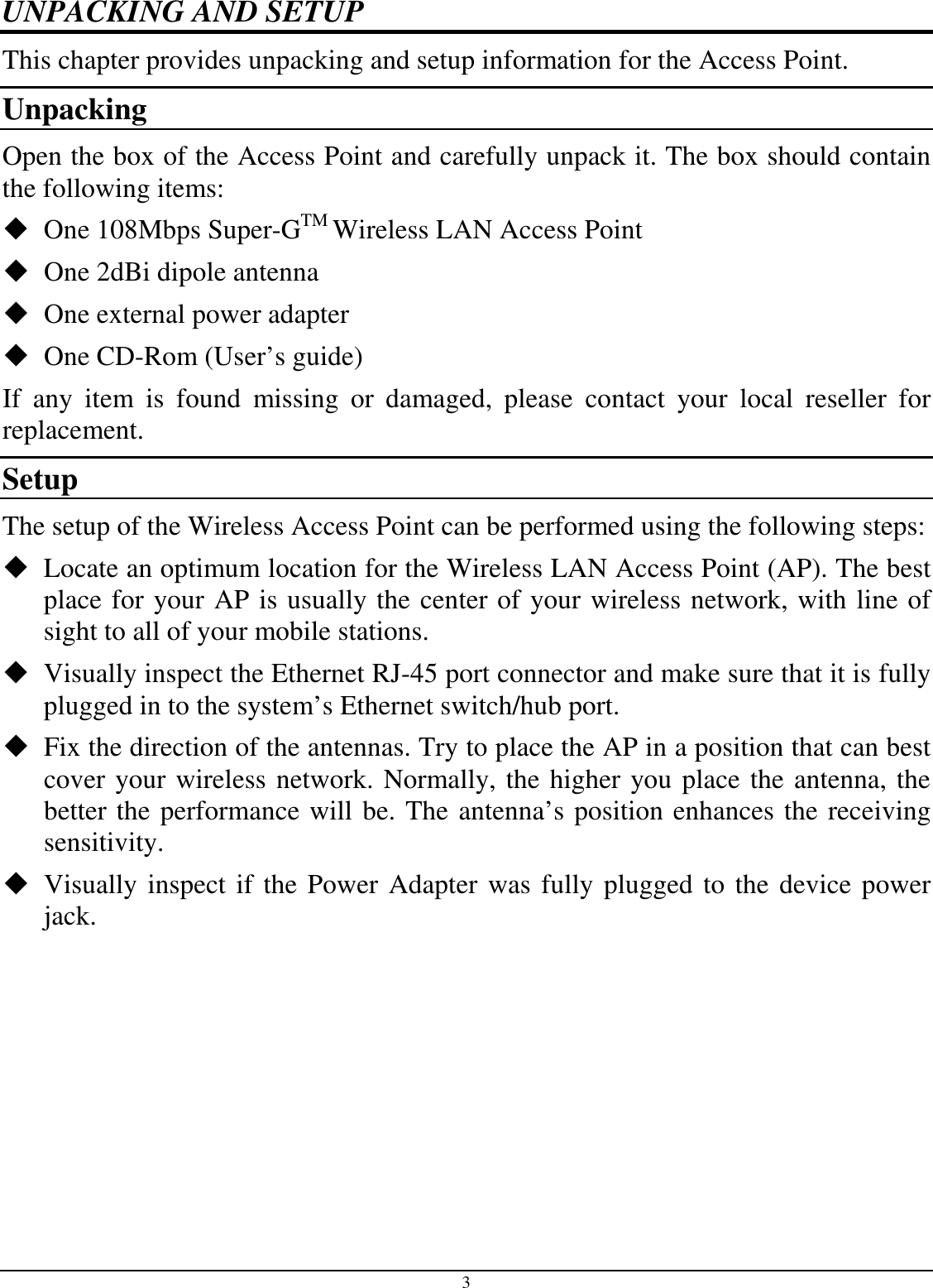 3 UNPACKING AND SETUP This chapter provides unpacking and setup information for the Access Point. Unpacking Open the box of the Access Point and carefully unpack it. The box should contain the following items:  One 108Mbps Super-GTM Wireless LAN Access Point  One 2dBi dipole antenna  One external power adapter  One CD-Rom (User’s guide) If  any  item  is  found  missing  or  damaged,  please  contact  your  local  reseller  for replacement. Setup The setup of the Wireless Access Point can be performed using the following steps:  Locate an optimum location for the Wireless LAN Access Point (AP). The best place for your AP is usually the center of your wireless network, with line of sight to all of your mobile stations.  Visually inspect the Ethernet RJ-45 port connector and make sure that it is fully plugged in to the system’s Ethernet switch/hub port.  Fix the direction of the antennas. Try to place the AP in a position that can best cover your wireless network. Normally, the higher you place the antenna, the better the performance will be. The antenna’s position enhances the receiving sensitivity.  Visually inspect if the Power Adapter was fully plugged to the device power jack. 